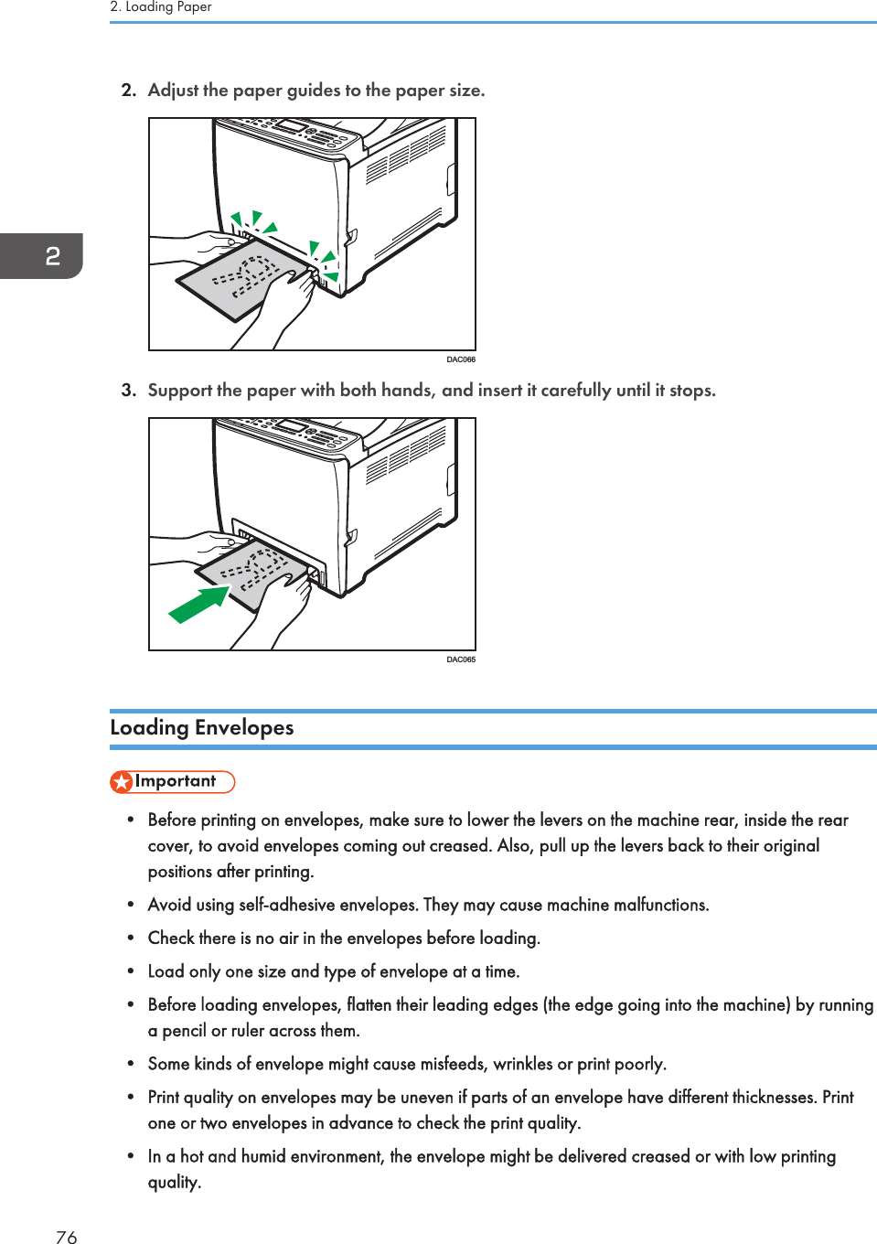 2. Adjust the paper guides to the paper size.DAC0663. Support the paper with both hands, and insert it carefully until it stops.DAC065Loading Envelopes• Before printing on envelopes, make sure to lower the levers on the machine rear, inside the rearcover, to avoid envelopes coming out creased. Also, pull up the levers back to their originalpositions after printing.• Avoid using self-adhesive envelopes. They may cause machine malfunctions.• Check there is no air in the envelopes before loading.• Load only one size and type of envelope at a time.• Before loading envelopes, flatten their leading edges (the edge going into the machine) by runninga pencil or ruler across them.• Some kinds of envelope might cause misfeeds, wrinkles or print poorly.• Print quality on envelopes may be uneven if parts of an envelope have different thicknesses. Printone or two envelopes in advance to check the print quality.• In a hot and humid environment, the envelope might be delivered creased or with low printingquality.2. Loading Paper76