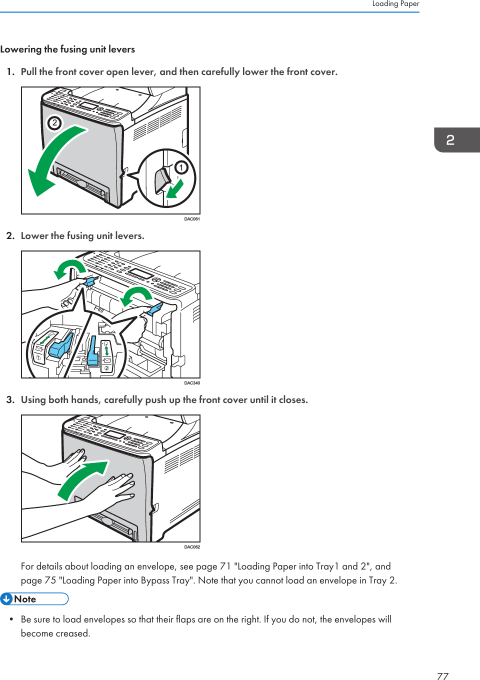 Lowering the fusing unit levers1. Pull the front cover open lever, and then carefully lower the front cover.21DAC0612. Lower the fusing unit levers.DAC3403. Using both hands, carefully push up the front cover until it closes.DAC062For details about loading an envelope, see page 71 &quot;Loading Paper into Tray1 and 2&quot;, andpage 75 &quot;Loading Paper into Bypass Tray&quot;. Note that you cannot load an envelope in Tray 2.• Be sure to load envelopes so that their flaps are on the right. If you do not, the envelopes willbecome creased.Loading Paper77