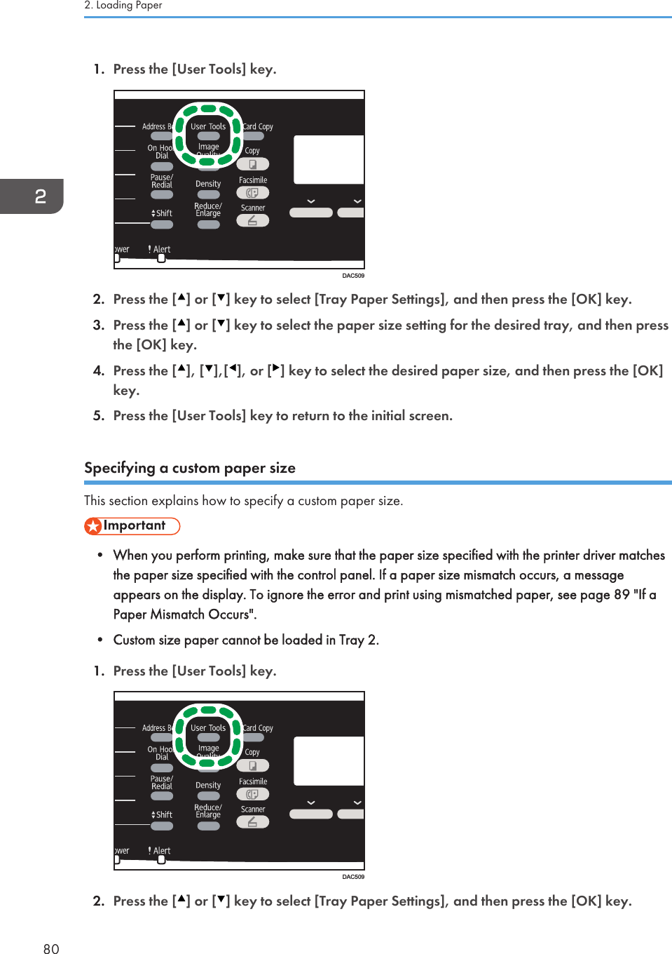 1. Press the [User Tools] key.DAC5092. Press the [ ] or [ ] key to select [Tray Paper Settings], and then press the [OK] key.3. Press the [ ] or [ ] key to select the paper size setting for the desired tray, and then pressthe [OK] key.4. Press the [ ], [ ],[ ], or [ ] key to select the desired paper size, and then press the [OK]key.5. Press the [User Tools] key to return to the initial screen.Specifying a custom paper sizeThis section explains how to specify a custom paper size.• When you perform printing, make sure that the paper size specified with the printer driver matchesthe paper size specified with the control panel. If a paper size mismatch occurs, a messageappears on the display. To ignore the error and print using mismatched paper, see page 89 &quot;If aPaper Mismatch Occurs&quot;.• Custom size paper cannot be loaded in Tray 2.1. Press the [User Tools] key.DAC5092. Press the [ ] or [ ] key to select [Tray Paper Settings], and then press the [OK] key.2. Loading Paper80