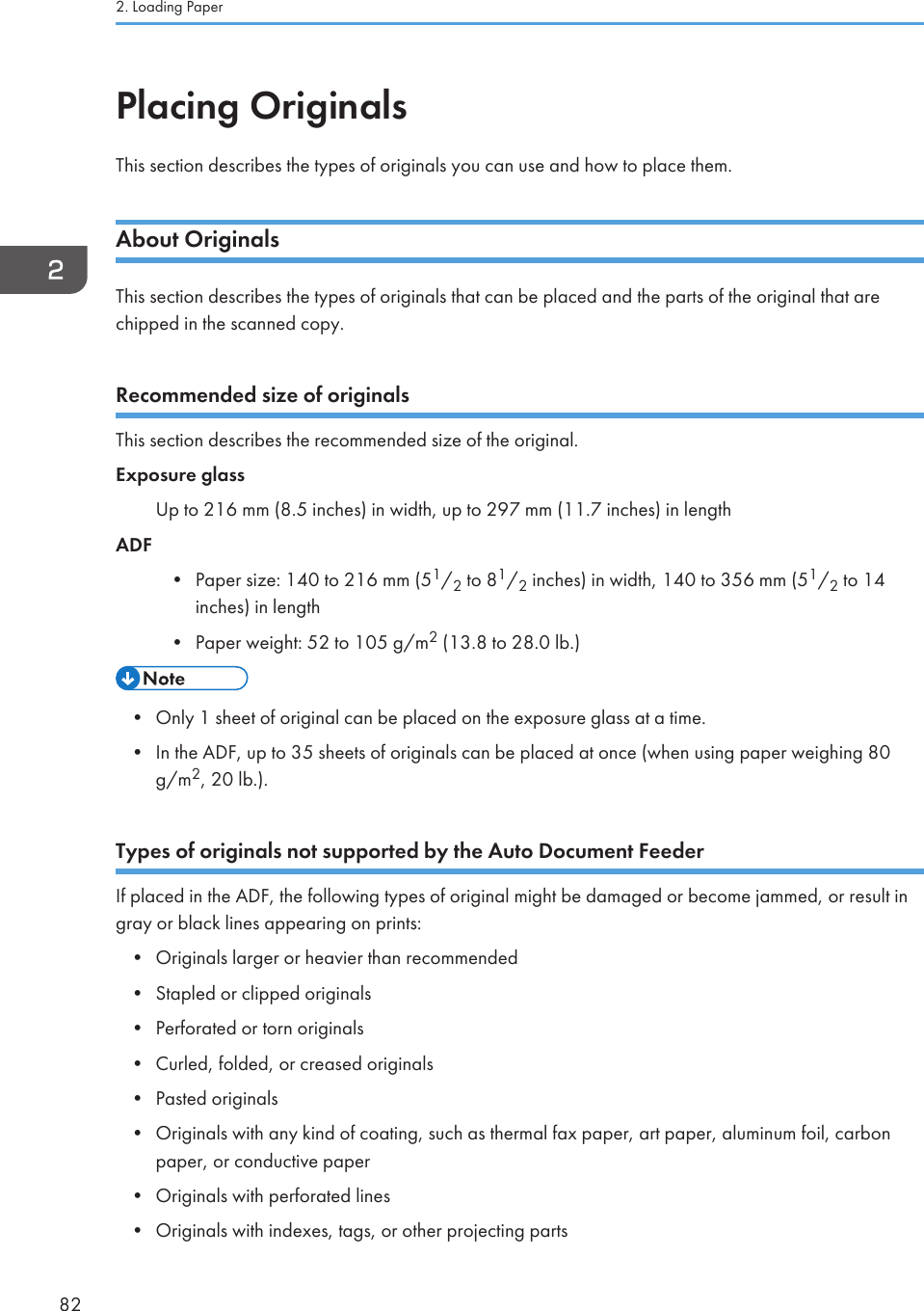 Placing OriginalsThis section describes the types of originals you can use and how to place them.About OriginalsThis section describes the types of originals that can be placed and the parts of the original that arechipped in the scanned copy.Recommended size of originalsThis section describes the recommended size of the original.Exposure glassUp to 216 mm (8.5 inches) in width, up to 297 mm (11.7 inches) in lengthADF• Paper size: 140 to 216 mm (51/2 to 81/2 inches) in width, 140 to 356 mm (51/2 to 14inches) in length• Paper weight: 52 to 105 g/m2 (13.8 to 28.0 lb.)• Only 1 sheet of original can be placed on the exposure glass at a time.• In the ADF, up to 35 sheets of originals can be placed at once (when using paper weighing 80g/m2, 20 lb.).Types of originals not supported by the Auto Document FeederIf placed in the ADF, the following types of original might be damaged or become jammed, or result ingray or black lines appearing on prints:• Originals larger or heavier than recommended• Stapled or clipped originals• Perforated or torn originals• Curled, folded, or creased originals• Pasted originals• Originals with any kind of coating, such as thermal fax paper, art paper, aluminum foil, carbonpaper, or conductive paper• Originals with perforated lines• Originals with indexes, tags, or other projecting parts2. Loading Paper82