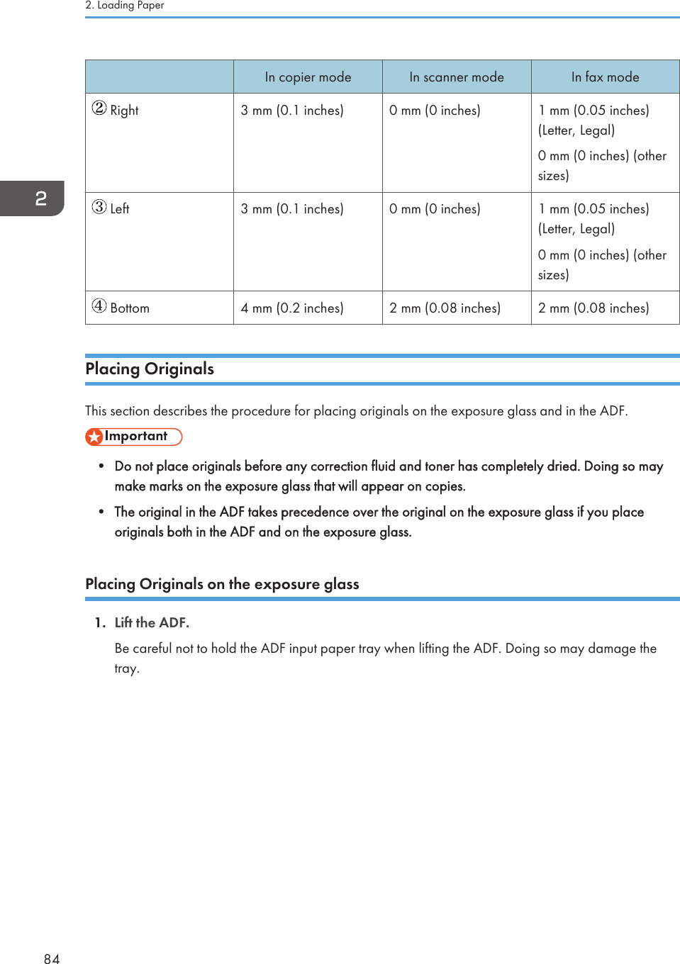 In copier mode In scanner mode In fax mode Right 3 mm (0.1 inches) 0 mm (0 inches) 1 mm (0.05 inches)(Letter, Legal)0 mm (0 inches) (othersizes) Left 3 mm (0.1 inches) 0 mm (0 inches) 1 mm (0.05 inches)(Letter, Legal)0 mm (0 inches) (othersizes) Bottom 4 mm (0.2 inches) 2 mm (0.08 inches) 2 mm (0.08 inches)Placing OriginalsThis section describes the procedure for placing originals on the exposure glass and in the ADF.• Do not place originals before any correction fluid and toner has completely dried. Doing so maymake marks on the exposure glass that will appear on copies.• The original in the ADF takes precedence over the original on the exposure glass if you placeoriginals both in the ADF and on the exposure glass.Placing Originals on the exposure glass1. Lift the ADF.Be careful not to hold the ADF input paper tray when lifting the ADF. Doing so may damage thetray.2. Loading Paper84