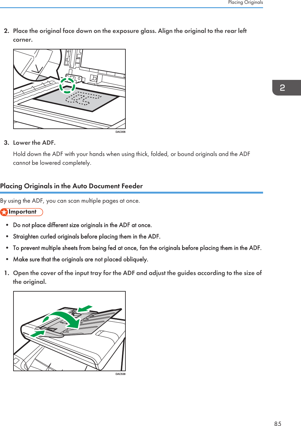 2. Place the original face down on the exposure glass. Align the original to the rear leftcorner.DAC0063. Lower the ADF.Hold down the ADF with your hands when using thick, folded, or bound originals and the ADFcannot be lowered completely.Placing Originals in the Auto Document FeederBy using the ADF, you can scan multiple pages at once.• Do not place different size originals in the ADF at once.• Straighten curled originals before placing them in the ADF.• To prevent multiple sheets from being fed at once, fan the originals before placing them in the ADF.• Make sure that the originals are not placed obliquely.1. Open the cover of the input tray for the ADF and adjust the guides according to the size ofthe original.DAC538Placing Originals85