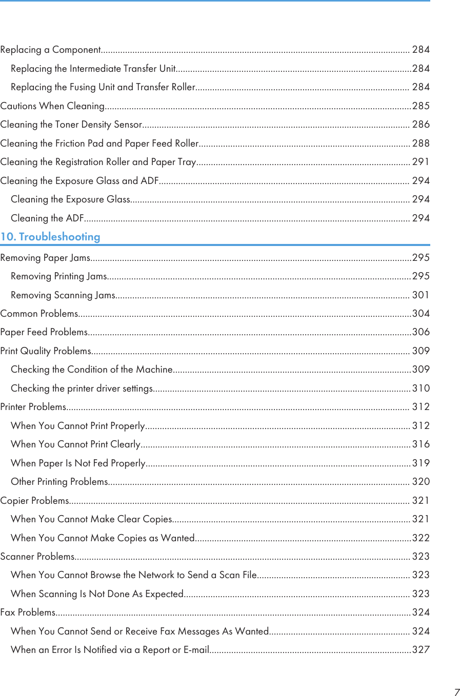 Replacing a Component............................................................................................................................... 284Replacing the Intermediate Transfer Unit.................................................................................................284Replacing the Fusing Unit and Transfer Roller........................................................................................ 284Cautions When Cleaning..............................................................................................................................285Cleaning the Toner Density Sensor.............................................................................................................. 286Cleaning the Friction Pad and Paper Feed Roller....................................................................................... 288Cleaning the Registration Roller and Paper Tray........................................................................................ 291Cleaning the Exposure Glass and ADF....................................................................................................... 294Cleaning the Exposure Glass................................................................................................................... 294Cleaning the ADF...................................................................................................................................... 29410. TroubleshootingRemoving Paper Jams....................................................................................................................................295Removing Printing Jams.............................................................................................................................295Removing Scanning Jams......................................................................................................................... 301Common Problems.........................................................................................................................................304Paper Feed Problems.....................................................................................................................................306Print Quality Problems................................................................................................................................... 309Checking the Condition of the Machine..................................................................................................309Checking the printer driver settings..........................................................................................................310Printer Problems............................................................................................................................................. 312When You Cannot Print Properly............................................................................................................. 312When You Cannot Print Clearly...............................................................................................................316When Paper Is Not Fed Properly.............................................................................................................319Other Printing Problems............................................................................................................................ 320Copier Problems............................................................................................................................................ 321When You Cannot Make Clear Copies..................................................................................................321When You Cannot Make Copies as Wanted.........................................................................................322Scanner Problems.......................................................................................................................................... 323When You Cannot Browse the Network to Send a Scan File............................................................... 323When Scanning Is Not Done As Expected............................................................................................. 323Fax Problems..................................................................................................................................................324When You Cannot Send or Receive Fax Messages As Wanted.......................................................... 324When an Error Is Notified via a Report or E-mail...................................................................................3277