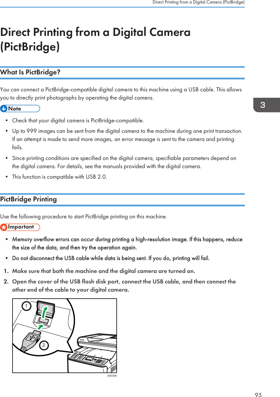 Direct Printing from a Digital Camera(PictBridge)What Is PictBridge?You can connect a PictBridge-compatible digital camera to this machine using a USB cable. This allowsyou to directly print photographs by operating the digital camera.• Check that your digital camera is PictBridge-compatible.• Up to 999 images can be sent from the digital camera to the machine during one print transaction.If an attempt is made to send more images, an error message is sent to the camera and printingfails.• Since printing conditions are specified on the digital camera, specifiable parameters depend onthe digital camera. For details, see the manuals provided with the digital camera.• This function is compatible with USB 2.0.PictBridge PrintingUse the following procedure to start PictBridge printing on this machine.• Memory overflow errors can occur during printing a high-resolution image. If this happens, reducethe size of the data, and then try the operation again.• Do not disconnect the USB cable while data is being sent. If you do, printing will fail.1. Make sure that both the machine and the digital camera are turned on.2. Open the cover of the USB flash disk port, connect the USB cable, and then connect theother end of the cable to your digital camera.12DAC030Direct Printing from a Digital Camera (PictBridge)95