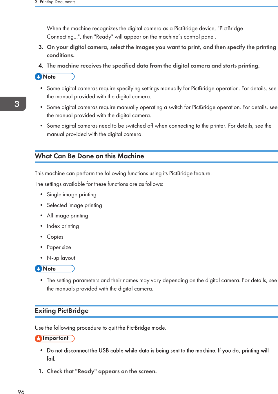 When the machine recognizes the digital camera as a PictBridge device, &quot;PictBridgeConnecting...&quot;, then &quot;Ready&quot; will appear on the machine’s control panel.3. On your digital camera, select the images you want to print, and then specify the printingconditions.4. The machine receives the specified data from the digital camera and starts printing.• Some digital cameras require specifying settings manually for PictBridge operation. For details, seethe manual provided with the digital camera.• Some digital cameras require manually operating a switch for PictBridge operation. For details, seethe manual provided with the digital camera.• Some digital cameras need to be switched off when connecting to the printer. For details, see themanual provided with the digital camera.What Can Be Done on this MachineThis machine can perform the following functions using its PictBridge feature.The settings available for these functions are as follows:• Single image printing• Selected image printing• All image printing• Index printing• Copies• Paper size• N-up layout• The setting parameters and their names may vary depending on the digital camera. For details, seethe manuals provided with the digital camera.Exiting PictBridgeUse the following procedure to quit the PictBridge mode.• Do not disconnect the USB cable while data is being sent to the machine. If you do, printing willfail.1. Check that &quot;Ready&quot; appears on the screen.3. Printing Documents96