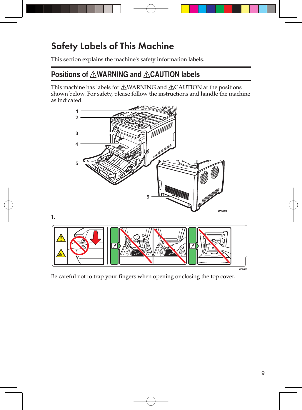 9Safety Labels of This MachineThis section explains the machine&apos;s safety information labels.Positions of RWARNING and RCAUTION labelsThis machine has labels for RWARNING and RCAUTION at the positions shown below. For safety, please follow the instructions and handle the machine as indicated.123456DAC5031.CES505Be careful not to trap your fingers when opening or closing the top cover.