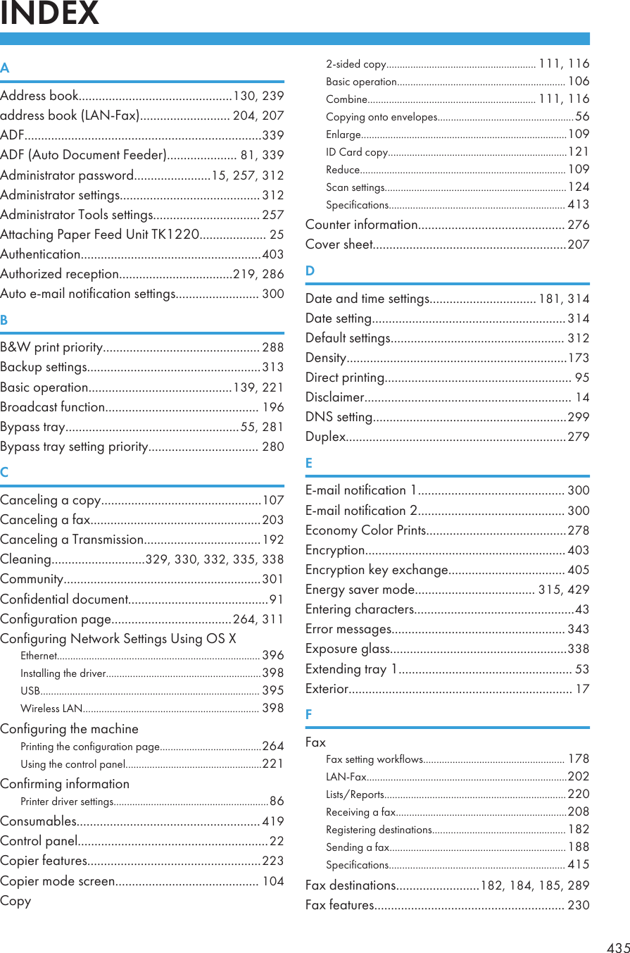 CH&gt;?R;;ddkess [ook..............................................130, 233addkess [ook (L;H-@aq)........................... 204, 207;&gt;@.......................................................................333;&gt;@ (;uto &gt;ocument @eedek)..................... 81, 333;dministkatok passpokd.......................1/, 2/7, 312;dministkatok settings..........................................312;dministkatok Tools settings................................ 2/7;ttaching Japek @eed Onit TE1220.................... 2/;uthentication......................................................403;uthokized keception..................................213, 286;uto e-mail noti_ication settings......................... 300&lt;&lt; Q pkint pkiokity............................................... 288&lt;ackup settings....................................................313&lt;asic opekation...........................................133, 221&lt;koadcast _unction.............................................. 136&lt;ypass tkay....................................................//, 281&lt;ypass tkay setting pkiokity................................. 280=Canceling a copy................................................107Canceling a _aq...................................................203Canceling a Tkansmission...................................132Cleaning............................323, 330, 332, 33/, 338Community...........................................................301Con_idential document..........................................31Con_igukation page....................................264, 311Con_iguking Hetpokk Settings Osing IS REtheknet............................................................................ 336Cnstalling the dkioek..........................................................338OS&lt;.................................................................................. 33/Qikeless L;H.................................................................. 338Con_iguking the machineJkinting the con_igukation page......................................264Osing the contkol panel...................................................221Con_ikming in_okmationJkintek dkioek settings..........................................................86Consuma[les.......................................................413Contkol panel.........................................................22Copiek _eatukes....................................................223Copiek mode sckeen........................................... 104Copy2-sided copy........................................................ 111, 116&lt;asic opekation............................................................... 106Com[ine............................................................... 111, 116Copying onto enoelopes.................................................../6Enlakge.............................................................................103C&gt; Cakd copy...................................................................121Reduce............................................................................. 103Scan settings....................................................................124Speci_ications.................................................................. 413Countek in_okmation............................................ 276Cooek sheet..........................................................207&gt;&gt;ate and time settings................................181, 314&gt;ate setting..........................................................314&gt;e_ault settings.................................................... 312&gt;ensity..................................................................173&gt;ikect pkinting........................................................ 3/&gt;isclaimek.............................................................. 14&gt;HS setting..........................................................233&gt;upleq..................................................................273?E-mail noti_ication 1............................................ 300E-mail noti_ication 2............................................ 300Economy Colok Jkints..........................................278Enckyption............................................................403Enckyption key eqchange................................... 40/Enekgy saoek mode.................................... 31/, 423Enteking chakacteks................................................43Ekkok messages.................................................... 343Eqposuke glass.....................................................338Eqtending tkay 1.................................................... /3Eqtekiok................................................................... 17@@aq@aq setting pokk_lops..................................................... 178L;H-@aq...........................................................................202Lists/Repokts....................................................................220Receioing a _aq................................................................208Registeking destinations.................................................. 182Sending a _aq.................................................................. 188Speci_ications.................................................................. 41/@aq destinations.........................182, 184, 18/, 283@aq _eatukes......................................................... 23043/