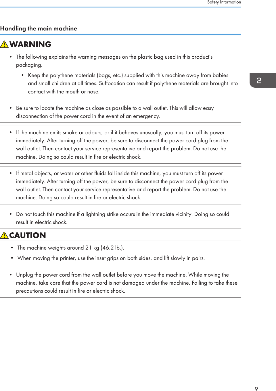 Handling the main machine• The following explains the warning messages on the plastic bag used in this product&apos;spackaging.• Keep the polythene materials (bags, etc.) supplied with this machine away from babiesand small children at all times. Suffocation can result if polythene materials are brought intocontact with the mouth or nose.• Be sure to locate the machine as close as possible to a wall outlet. This will allow easydisconnection of the power cord in the event of an emergency.• If the machine emits smoke or odours, or if it behaves unusually, you must turn off its powerimmediately. After turning off the power, be sure to disconnect the power cord plug from thewall outlet. Then contact your service representative and report the problem. Do not use themachine. Doing so could result in fire or electric shock.• If metal objects, or water or other fluids fall inside this machine, you must turn off its powerimmediately. After turning off the power, be sure to disconnect the power cord plug from thewall outlet. Then contact your service representative and report the problem. Do not use themachine. Doing so could result in fire or electric shock.• Do not touch this machine if a lightning strike occurs in the immediate vicinity. Doing so couldresult in electric shock.• The machine weights around 21 kg (46.2 lb.).• When moving the printer, use the inset grips on both sides, and lift slowly in pairs.• Unplug the power cord from the wall outlet before you move the machine. While moving themachine, take care that the power cord is not damaged under the machine. Failing to take theseprecautions could result in fire or electric shock.Safety Information9