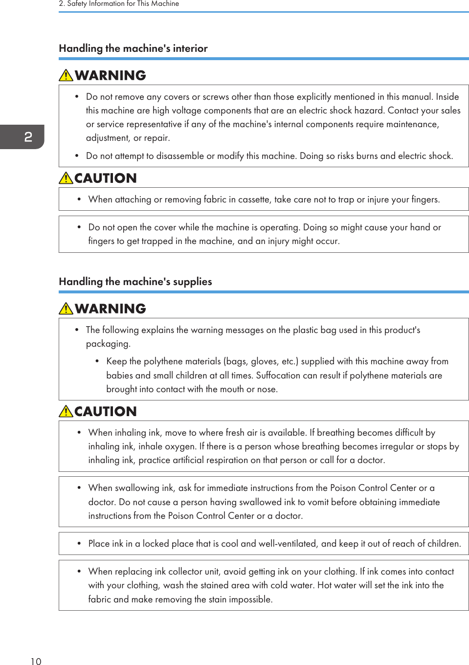 Handling the machine&apos;s interior• Do not remove any covers or screws other than those explicitly mentioned in this manual. Insidethis machine are high voltage components that are an electric shock hazard. Contact your salesor service representative if any of the machine&apos;s internal components require maintenance,adjustment, or repair.• Do not attempt to disassemble or modify this machine. Doing so risks burns and electric shock.• When attaching or removing fabric in cassette, take care not to trap or injure your fingers.• Do not open the cover while the machine is operating. Doing so might cause your hand orfingers to get trapped in the machine, and an injury might occur.Handling the machine&apos;s supplies• The following explains the warning messages on the plastic bag used in this product&apos;spackaging.• Keep the polythene materials (bags, gloves, etc.) supplied with this machine away frombabies and small children at all times. Suffocation can result if polythene materials arebrought into contact with the mouth or nose.• When inhaling ink, move to where fresh air is available. If breathing becomes difficult byinhaling ink, inhale oxygen. If there is a person whose breathing becomes irregular or stops byinhaling ink, practice artificial respiration on that person or call for a doctor.• When swallowing ink, ask for immediate instructions from the Poison Control Center or adoctor. Do not cause a person having swallowed ink to vomit before obtaining immediateinstructions from the Poison Control Center or a doctor.• Place ink in a locked place that is cool and well-ventilated, and keep it out of reach of children.• When replacing ink collector unit, avoid getting ink on your clothing. If ink comes into contactwith your clothing, wash the stained area with cold water. Hot water will set the ink into thefabric and make removing the stain impossible.2. Safety Information for This Machine10