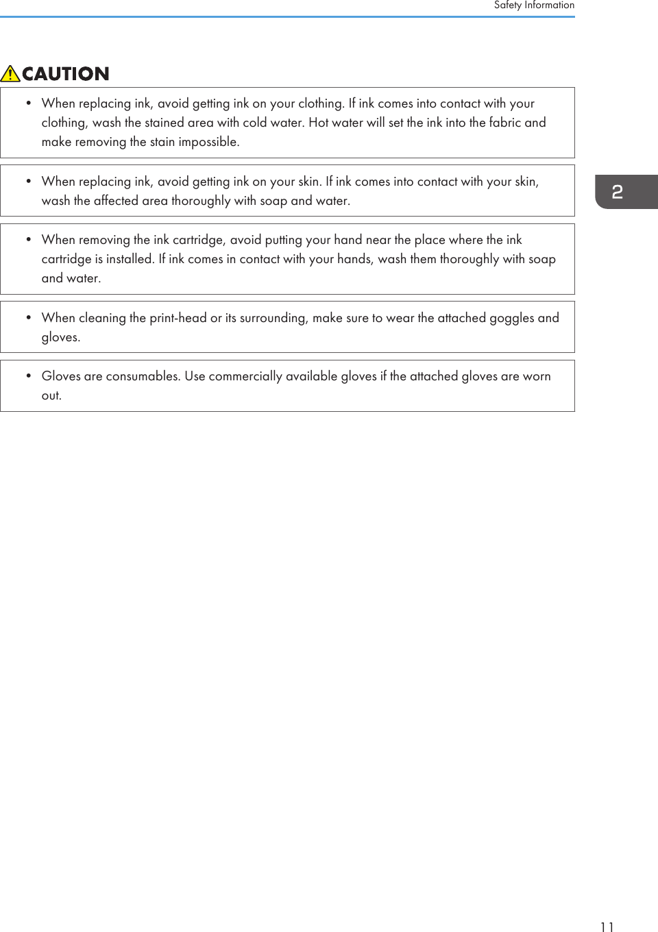 • When replacing ink, avoid getting ink on your clothing. If ink comes into contact with yourclothing, wash the stained area with cold water. Hot water will set the ink into the fabric andmake removing the stain impossible.• When replacing ink, avoid getting ink on your skin. If ink comes into contact with your skin,wash the affected area thoroughly with soap and water.• When removing the ink cartridge, avoid putting your hand near the place where the inkcartridge is installed. If ink comes in contact with your hands, wash them thoroughly with soapand water.• When cleaning the print-head or its surrounding, make sure to wear the attached goggles andgloves.• Gloves are consumables. Use commercially available gloves if the attached gloves are wornout.Safety Information11