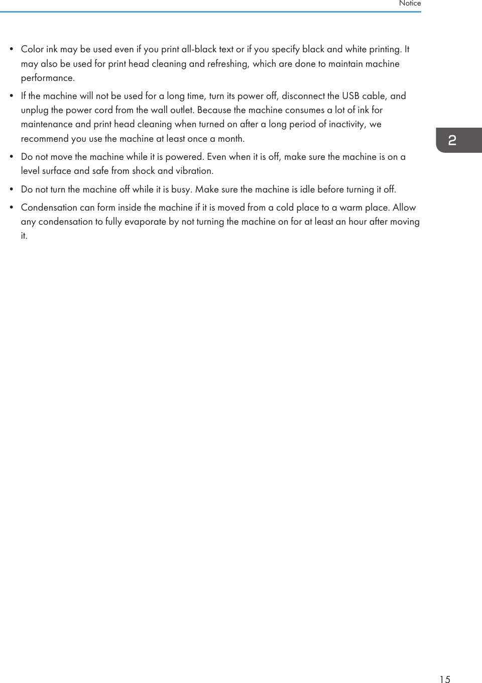• Color ink may be used even if you print all-black text or if you specify black and white printing. Itmay also be used for print head cleaning and refreshing, which are done to maintain machineperformance.• If the machine will not be used for a long time, turn its power off, disconnect the USB cable, andunplug the power cord from the wall outlet. Because the machine consumes a lot of ink formaintenance and print head cleaning when turned on after a long period of inactivity, werecommend you use the machine at least once a month.• Do not move the machine while it is powered. Even when it is off, make sure the machine is on alevel surface and safe from shock and vibration.• Do not turn the machine off while it is busy. Make sure the machine is idle before turning it off.• Condensation can form inside the machine if it is moved from a cold place to a warm place. Allowany condensation to fully evaporate by not turning the machine on for at least an hour after movingit.Notice15