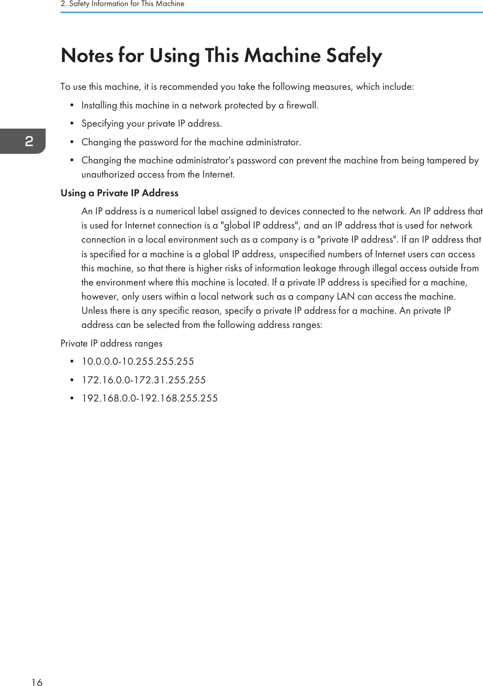 Notes for Using This Machine SafelyTo use this machine, it is recommended you take the following measures, which include:• Installing this machine in a network protected by a firewall.• Specifying your private IP address.• Changing the password for the machine administrator.• Changing the machine administrator&apos;s password can prevent the machine from being tampered byunauthorized access from the Internet.Using a Private IP AddressAn IP address is a numerical label assigned to devices connected to the network. An IP address thatis used for Internet connection is a &quot;global IP address&quot;, and an IP address that is used for networkconnection in a local environment such as a company is a &quot;private IP address&quot;. If an IP address thatis specified for a machine is a global IP address, unspecified numbers of Internet users can accessthis machine, so that there is higher risks of information leakage through illegal access outside fromthe environment where this machine is located. If a private IP address is specified for a machine,however, only users within a local network such as a company LAN can access the machine.Unless there is any specific reason, specify a private IP address for a machine. An private IPaddress can be selected from the following address ranges:Private IP address ranges• 10.0.0.0-10.255.255.255• 172.16.0.0-172.31.255.255• 192.168.0.0-192.168.255.2552. Safety Information for This Machine16