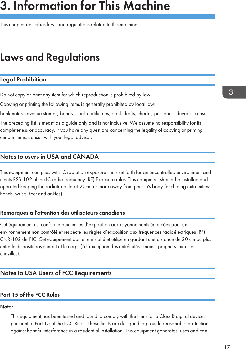 3. Information for This MachineThis chapter describes laws and regulations related to this machine.Laws and RegulationsLegal ProhibitionDo not copy or print any item for which reproduction is prohibited by law.Copying or printing the following items is generally prohibited by local law:bank notes, revenue stamps, bonds, stock certificates, bank drafts, checks, passports, driver&apos;s licenses.The preceding list is meant as a guide only and is not inclusive. We assume no responsibility for itscompleteness or accuracy. If you have any questions concerning the legality of copying or printingcertain items, consult with your legal advisor.Notes to users in USA and CANADAThis equipment complies with IC radiation exposure limits set forth for an uncontrolled environment andmeets RSS-102 of the IC radio frequency (RF) Exposure rules. This equipment should be installed andoperated keeping the radiator at least 20cm or more away from person&apos;s body (excluding extremities:hands, wrists, feet and ankles).Remarques a l&apos;attention des utilisateurs canadiensCet équipement est conforme aux limites d’exposition aux rayonnements énoncées pour unenvironnement non contrôlé et respecte les règles d’exposition aux fréquences radioélectriques (RF)CNR-102 de l’IC. Cet équipement doit être installé et utilisé en gardant une distance de 20 cm ou plusentre le dispositif rayonnant et le corps (à l’exception des extrémités : mains, poignets, pieds etchevilles).Notes to USA Users of FCC RequirementsPart 15 of the FCC RulesNote:This equipment has been tested and found to comply with the limits for a Class B digital device,pursuant to Part 15 of the FCC Rules. These limits are designed to provide reasonable protectionagainst harmful interference in a residential installation. This equipment generates, uses and can17
