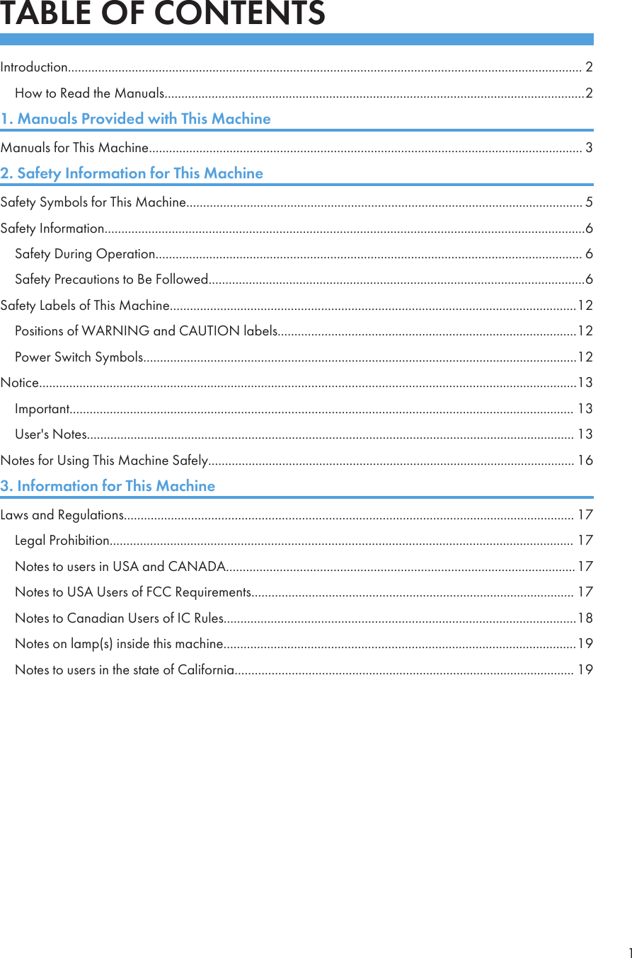 TABLE OF CONTENTSIntroduction......................................................................................................................................................... 2How to Read the Manuals.............................................................................................................................21. Manuals Provided with This MachineManuals for This Machine................................................................................................................................. 32. Safety Information for This MachineSafety Symbols for This Machine...................................................................................................................... 5Safety Information...............................................................................................................................................6Safety During Operation............................................................................................................................... 6Safety Precautions to Be Followed................................................................................................................6Safety Labels of This Machine.........................................................................................................................12Positions of WARNING and CAUTION labels.........................................................................................12Power Switch Symbols.................................................................................................................................12Notice................................................................................................................................................................13Important...................................................................................................................................................... 13User&apos;s Notes................................................................................................................................................. 13Notes for Using This Machine Safely............................................................................................................. 163. Information for This MachineLaws and Regulations...................................................................................................................................... 17Legal Prohibition.......................................................................................................................................... 17Notes to users in USA and CANADA........................................................................................................17Notes to USA Users of FCC Requirements................................................................................................ 17Notes to Canadian Users of IC Rules.........................................................................................................18Notes on lamp(s) inside this machine.........................................................................................................19Notes to users in the state of California..................................................................................................... 191