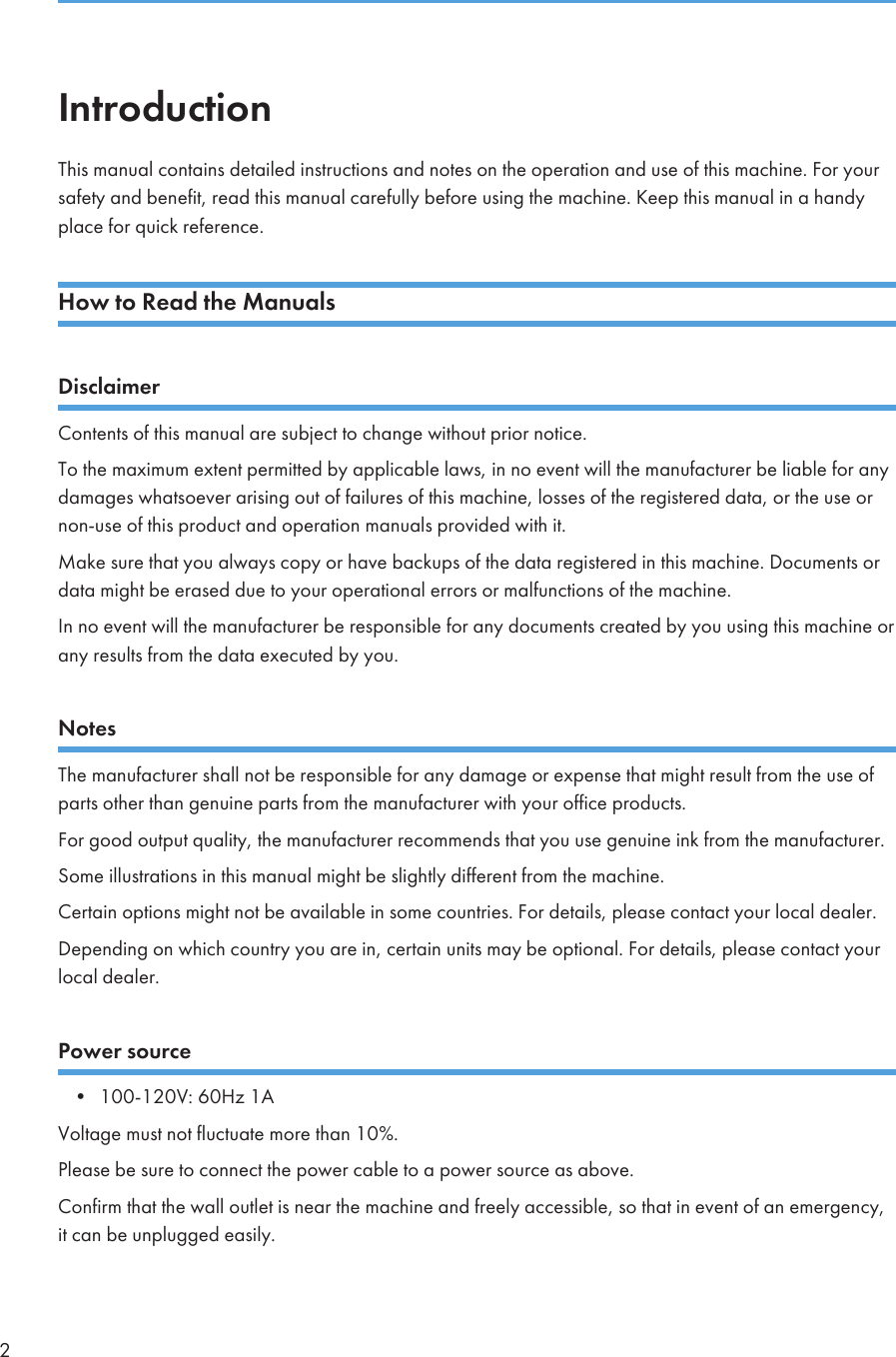IntroductionThis manual contains detailed instructions and notes on the operation and use of this machine. For yoursafety and benefit, read this manual carefully before using the machine. Keep this manual in a handyplace for quick reference.How to Read the ManualsDisclaimerContents of this manual are subject to change without prior notice.To the maximum extent permitted by applicable laws, in no event will the manufacturer be liable for anydamages whatsoever arising out of failures of this machine, losses of the registered data, or the use ornon-use of this product and operation manuals provided with it.Make sure that you always copy or have backups of the data registered in this machine. Documents ordata might be erased due to your operational errors or malfunctions of the machine.In no event will the manufacturer be responsible for any documents created by you using this machine orany results from the data executed by you.NotesThe manufacturer shall not be responsible for any damage or expense that might result from the use ofparts other than genuine parts from the manufacturer with your office products.For good output quality, the manufacturer recommends that you use genuine ink from the manufacturer.Some illustrations in this manual might be slightly different from the machine.Certain options might not be available in some countries. For details, please contact your local dealer.Depending on which country you are in, certain units may be optional. For details, please contact yourlocal dealer.Power source• 100-120V: 60Hz 1AVoltage must not fluctuate more than 10%.Please be sure to connect the power cable to a power source as above.Confirm that the wall outlet is near the machine and freely accessible, so that in event of an emergency,it can be unplugged easily.2