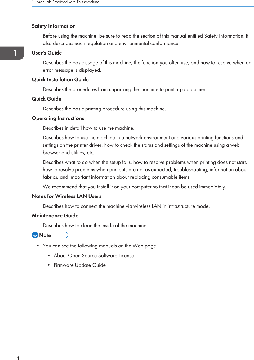 Safety InformationBefore using the machine, be sure to read the section of this manual entitled Safety Information. Italso describes each regulation and environmental conformance.User&apos;s GuideDescribes the basic usage of this machine, the function you often use, and how to resolve when anerror message is displayed.Quick Installation GuideDescribes the procedures from unpacking the machine to printing a document.Quick GuideDescribes the basic printing procedure using this machine.Operating InstructionsDescribes in detail how to use the machine.Describes how to use the machine in a network environment and various printing functions andsettings on the printer driver, how to check the status and settings of the machine using a webbrowser and utilites, etc.Describes what to do when the setup fails, how to resolve problems when printing does not start,how to resolve problems when printouts are not as expected, troubleshooting, information aboutfabrics, and important information about replacing consumable items.We recommend that you install it on your computer so that it can be used immediately.Notes for Wireless LAN UsersDescribes how to connect the machine via wireless LAN in infrastructure mode.Maintenance GuideDescribes how to clean the inside of the machine.• You can see the following manuals on the Web page.• About Open Source Software License• Firmware Update Guide1. Manuals Provided with This Machine4