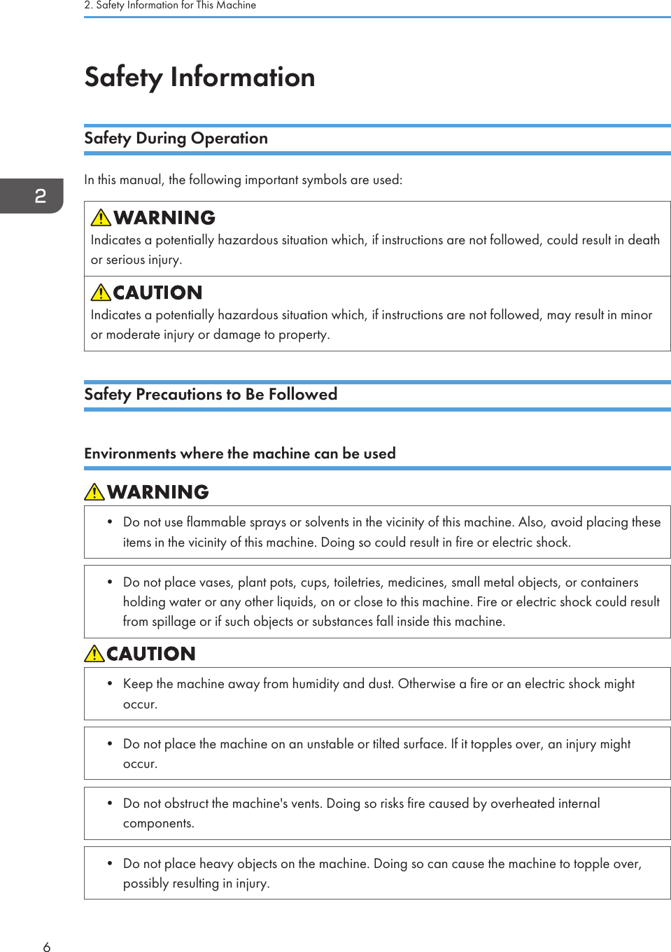 Safety InformationSafety During OperationIn this manual, the following important symbols are used:Indicates a potentially hazardous situation which, if instructions are not followed, could result in deathor serious injury.Indicates a potentially hazardous situation which, if instructions are not followed, may result in minoror moderate injury or damage to property.Safety Precautions to Be FollowedEnvironments where the machine can be used• Do not use flammable sprays or solvents in the vicinity of this machine. Also, avoid placing theseitems in the vicinity of this machine. Doing so could result in fire or electric shock.• Do not place vases, plant pots, cups, toiletries, medicines, small metal objects, or containersholding water or any other liquids, on or close to this machine. Fire or electric shock could resultfrom spillage or if such objects or substances fall inside this machine.• Keep the machine away from humidity and dust. Otherwise a fire or an electric shock mightoccur.• Do not place the machine on an unstable or tilted surface. If it topples over, an injury mightoccur.• Do not obstruct the machine&apos;s vents. Doing so risks fire caused by overheated internalcomponents.• Do not place heavy objects on the machine. Doing so can cause the machine to topple over,possibly resulting in injury.2. Safety Information for This Machine6