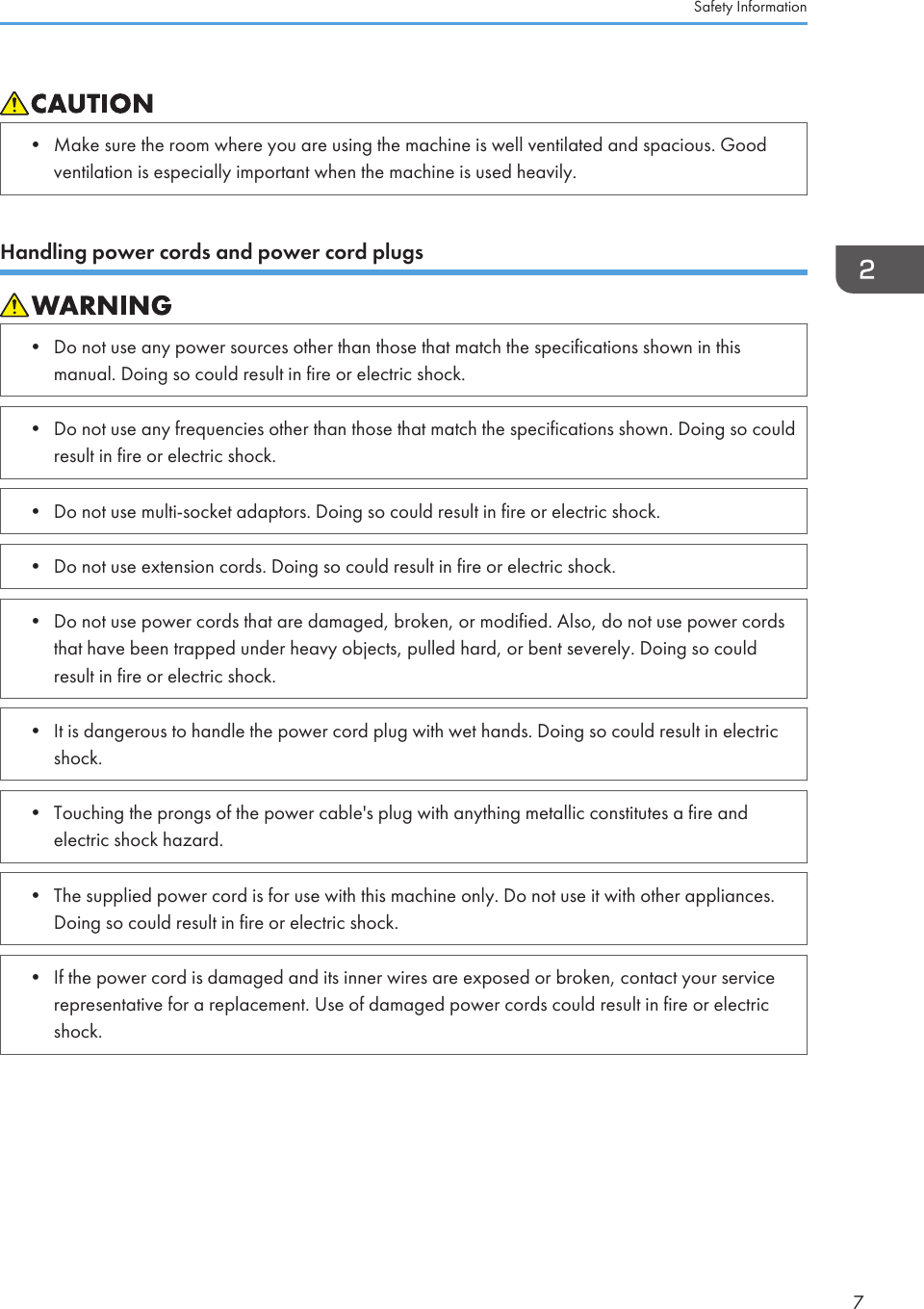 • Make sure the room where you are using the machine is well ventilated and spacious. Goodventilation is especially important when the machine is used heavily.Handling power cords and power cord plugs• Do not use any power sources other than those that match the specifications shown in thismanual. Doing so could result in fire or electric shock.• Do not use any frequencies other than those that match the specifications shown. Doing so couldresult in fire or electric shock.• Do not use multi-socket adaptors. Doing so could result in fire or electric shock.• Do not use extension cords. Doing so could result in fire or electric shock.• Do not use power cords that are damaged, broken, or modified. Also, do not use power cordsthat have been trapped under heavy objects, pulled hard, or bent severely. Doing so couldresult in fire or electric shock.• It is dangerous to handle the power cord plug with wet hands. Doing so could result in electricshock.• Touching the prongs of the power cable&apos;s plug with anything metallic constitutes a fire andelectric shock hazard.• The supplied power cord is for use with this machine only. Do not use it with other appliances.Doing so could result in fire or electric shock.• If the power cord is damaged and its inner wires are exposed or broken, contact your servicerepresentative for a replacement. Use of damaged power cords could result in fire or electricshock.Safety Information7