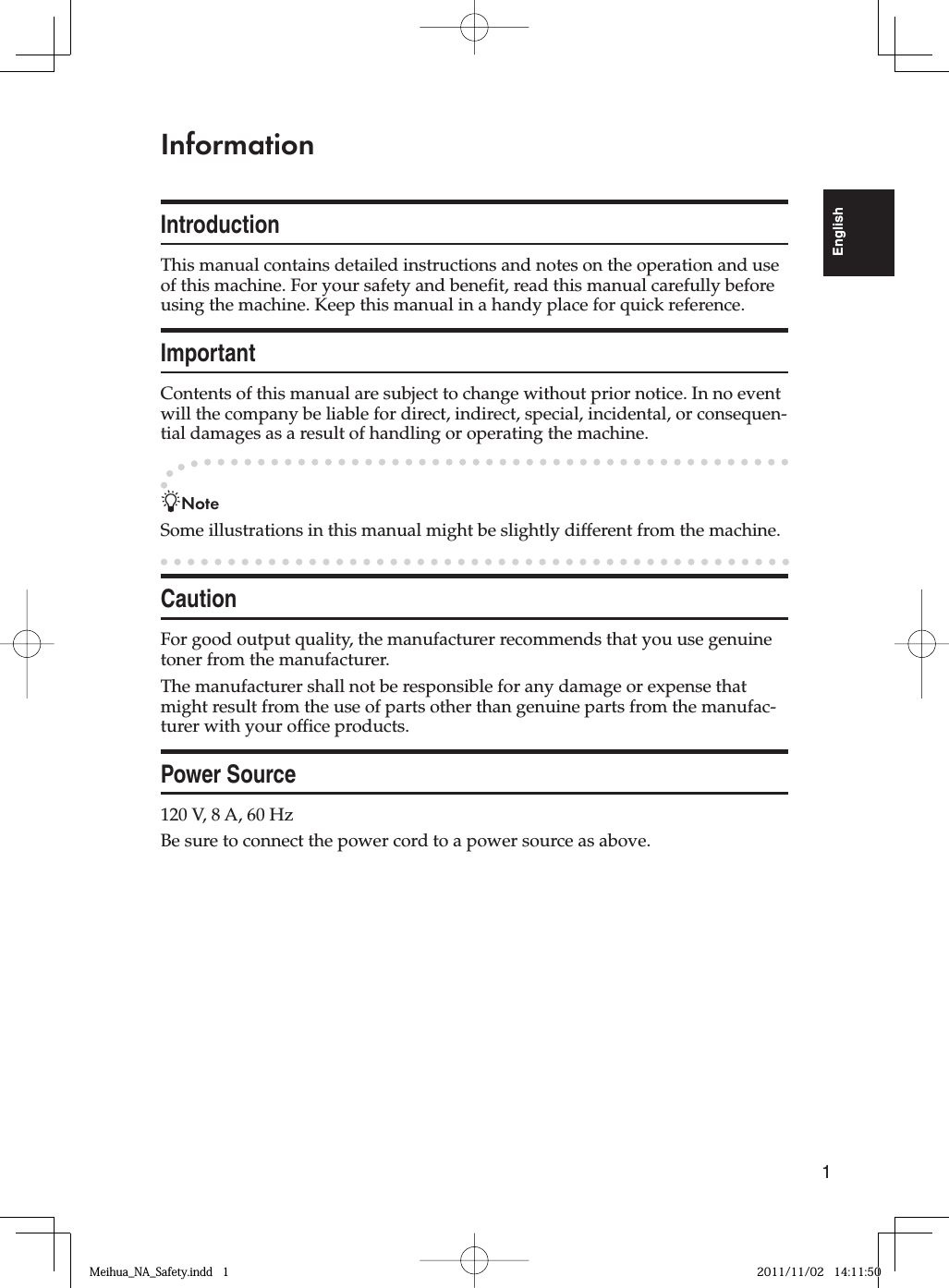 1EnglishInformationIntroductionThis manual contains detailed instructions and notes on the operation and use of this machine. For your safety and benefit, read this manual carefully before using the machine. Keep this manual in a handy place for quick reference.ImportantContents of this manual are subject to change without prior notice. In no event will the company be liable for direct, indirect, special, incidental, or consequen-tial damages as a result of handling or operating the machine.-NoteSome illustrations in this manual might be slightly different from the machine.CautionFor good output quality, the manufacturer recommends that you use genuine toner from the manufacturer.The manufacturer shall not be responsible for any damage or expense that might result from the use of parts other than genuine parts from the manufac-turer with your office products.Power Source120 V, 8 A, 60 HzBe sure to connect the power cord to a power source as above.Meihua_NA_Safety.indd   1Meihua_NA_Safety.indd   1 2011/11/02   14:11:502011/11/02   14:11:50