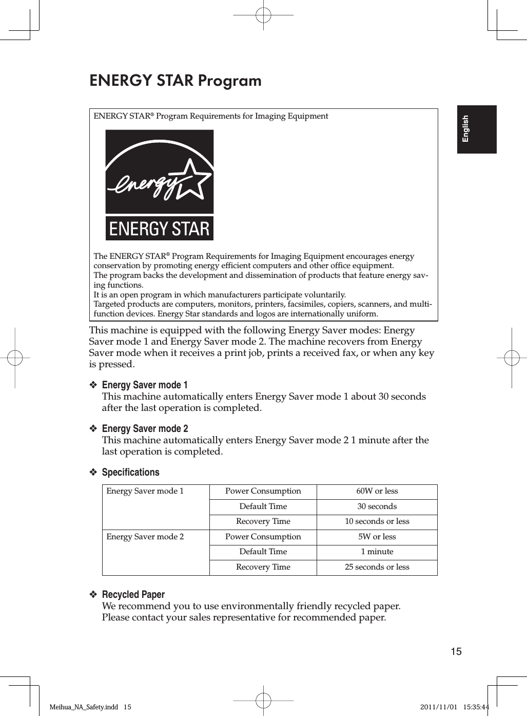 15EnglishENERGY STAR ProgramENERGY STAR® Program Requirements for Imaging EquipmentThe ENERGY STAR® Program Requirements for Imaging Equipment encourages energy conservation by promoting energy efficient computers and other office equipment.The program backs the development and dissemination of products that feature energy sav-ing functions.It is an open program in which manufacturers participate voluntarily.Targeted products are computers, monitors, printers, facsimiles, copiers, scanners, and multi-function devices. Energy Star standards and logos are internationally uniform.This machine is equipped with the following Energy Saver modes: Energy Saver mode 1 and Energy Saver mode 2. The machine recovers from Energy Saver mode when it receives a print job, prints a received fax, or when any key is pressed.Energy Saver mode 1This machine automatically enters Energy Saver mode 1 about 30 seconds after the last operation is completed.Energy Saver mode 2This machine automatically enters Energy Saver mode 2 1 minute after the last operation is completed.SpecificationsEnergy Saver mode 1 Power Consumption 60W or lessDefault Time 30 secondsRecovery Time 10 seconds or lessEnergy Saver mode 2 Power Consumption 5W or lessDefault Time 1 minuteRecovery Time 25 seconds or lessRecycled PaperWe recommend you to use environmentally friendly recycled paper. Please contact your sales representative for recommended paper.❖❖❖❖Meihua_NA_Safety.indd   15Meihua_NA_Safety.indd   15 2011/11/01   15:35:442011/11/01   15:35:44