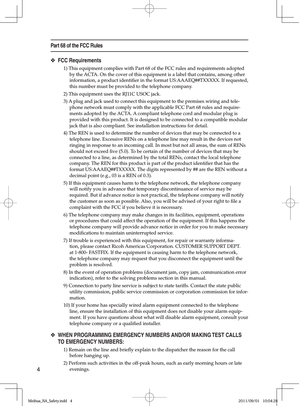 4Part 68 of the FCC RulesFCC Requirements1) This equipment complies with Part 68 of the FCC rules and requirements adopted by the ACTA. On the cover of this equipment is a label that contains, among other information, a product identiﬁ er in the format US:AAAEQ##TXXXXX. If requested, this number must be provided to the telephone company.2) This equipment uses the RJ11C USOC jack.3) A plug and jack used to connect this equipment to the premises wiring and tele-phone network must comply with the applicable FCC Part 68 rules and require-ments adopted by the ACTA. A compliant telephone cord and modular plug is provided with this product. It is designed to be connected to a compatible modular jack that is also compliant. See installation instructions for detail.4) The REN is used to determine the number of devices that may be connected to a telephone line. Excessive RENs on a telephone line may result in the devices not ringing in response to an incoming call. In most but not all areas, the sum of RENs should not exceed ﬁ ve (5.0). To be certain of the number of devices that may be connected to a line, as determined by the total RENs, contact the local telephone company. The REN for this product is part of the product identiﬁ er that has the format US:AAAEQ##TXXXXX. The digits represented by ## are the REN without a decimal point (e.g., 03 is a REN of 0.3).5) If this equipment causes harm to the telephone network, the telephone company will notify you in advance that temporary discontinuance of service may be required. But if advance notice is not practical, the telephone company will notify the customer as soon as possible. Also, you will be advised of your right to ﬁ le a complaint with the FCC if you believe it is necessary.6) The telephone company may make changes in its facilities, equipment, operations or procedures that could affect the operation of the equipment. If this happens the telephone company will provide advance notice in order for you to make necessary modiﬁ cations to maintain uninterrupted service.7) If trouble is experienced with this equipment, for repair or warranty informa-tion, please contact Ricoh Americas Corporation. CUSTOMER SUPPORT DEPT. at 1-800- FASTFIX. If the equipment is causing harm to the telephone network, the telephone company may request that you disconnect the equipment until the problem is resolved.8) In the event of operation problems (document jam, copy jam, communication error indication), refer to the solving problems section in this manual.9) Connection to party line service is subject to state tariffs. Contact the state public utility commission, public service commission or corporation commission for infor-mation.10) If your home has specially wired alarm equipment connected to the telephone line, ensure the installation of this equipment does not disable your alarm equip-ment. If you have questions about what will disable alarm equipment, consult your telephone company or a qualiﬁ ed installer.WHEN PROGRAMMING EMERGENCY NUMBERS AND/OR MAKING TEST CALLS TO EMERGENCY NUMBERS:1) Remain on the line and brieﬂ y explain to the dispatcher the reason for the call before hanging up.2) Perform such activities in the off-peak hours, such as early morning hours or late evenings.❖❖Meihua_NA_Safety.indd   4Meihua_NA_Safety.indd   4 2011/09/01   10:04:282011/09/01   10:04:28