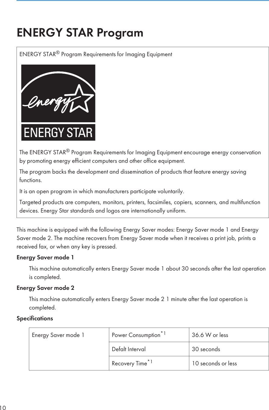 ENERGY STAR ProgramENERGY STAR® Program Requirements for Imaging EquipmentThe ENERGY STAR® Program Requirements for Imaging Equipment encourage energy conservationby promoting energy efficient computers and other office equipment.The program backs the development and dissemination of products that feature energy savingfunctions.It is an open program in which manufacturers participate voluntarily.Targeted products are computers, monitors, printers, facsimiles, copiers, scanners, and multifunctiondevices. Energy Star standards and logos are internationally uniform.This machine is equipped with the following Energy Saver modes: Energy Saver mode 1 and EnergySaver mode 2. The machine recovers from Energy Saver mode when it receives a print job, prints areceived fax, or when any key is pressed.Energy Saver mode 1This machine automatically enters Energy Saver mode 1 about 30 seconds after the last operationis completed.Energy Saver mode 2This machine automatically enters Energy Saver mode 2 1 minute after the last operation iscompleted.SpecificationsEnergy Saver mode 1 Power Consumption*1 36.6 W or lessDefalt Interval 30 secondsRecovery Time*1 10 seconds or less10