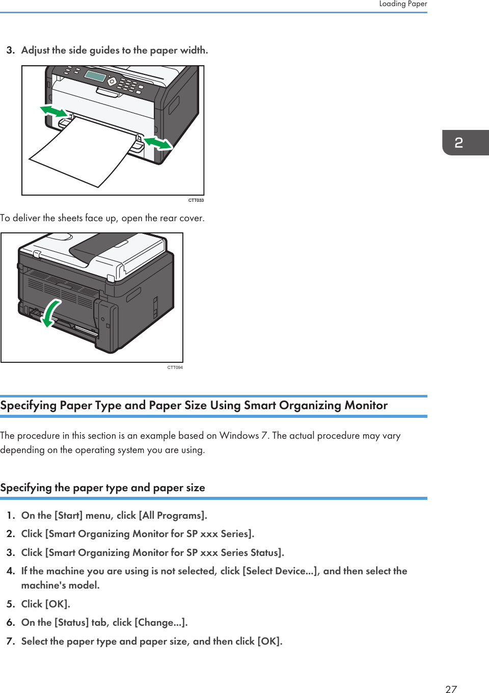 3. Adjust the side guides to the paper width.CTT033To deliver the sheets face up, open the rear cover.CTT094Specifying Paper Type and Paper Size Using Smart Organizing MonitorThe procedure in this section is an example based on Windows 7. The actual procedure may varydepending on the operating system you are using.Specifying the paper type and paper size1. On the [Start] menu, click [All Programs].2. Click [Smart Organizing Monitor for SP xxx Series].3. Click [Smart Organizing Monitor for SP xxx Series Status].4. If the machine you are using is not selected, click [Select Device...], and then select themachine&apos;s model.5. Click [OK].6. On the [Status] tab, click [Change...].7. Select the paper type and paper size, and then click [OK].Loading Paper27