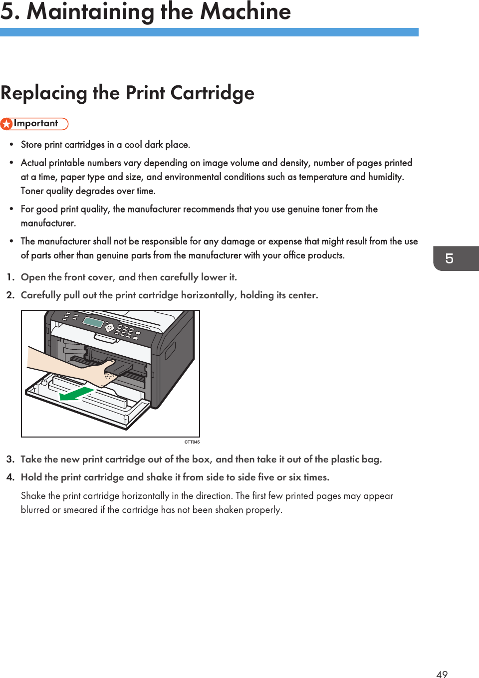 5. Maintaining the MachineReplacing the Print Cartridge• Store print cartridges in a cool dark place.• Actual printable numbers vary depending on image volume and density, number of pages printedat a time, paper type and size, and environmental conditions such as temperature and humidity.Toner quality degrades over time.• For good print quality, the manufacturer recommends that you use genuine toner from themanufacturer.• The manufacturer shall not be responsible for any damage or expense that might result from the useof parts other than genuine parts from the manufacturer with your office products.1. Open the front cover, and then carefully lower it.2. Carefully pull out the print cartridge horizontally, holding its center.CTT0453. Take the new print cartridge out of the box, and then take it out of the plastic bag.4. Hold the print cartridge and shake it from side to side five or six times.Shake the print cartridge horizontally in the direction. The first few printed pages may appearblurred or smeared if the cartridge has not been shaken properly.49