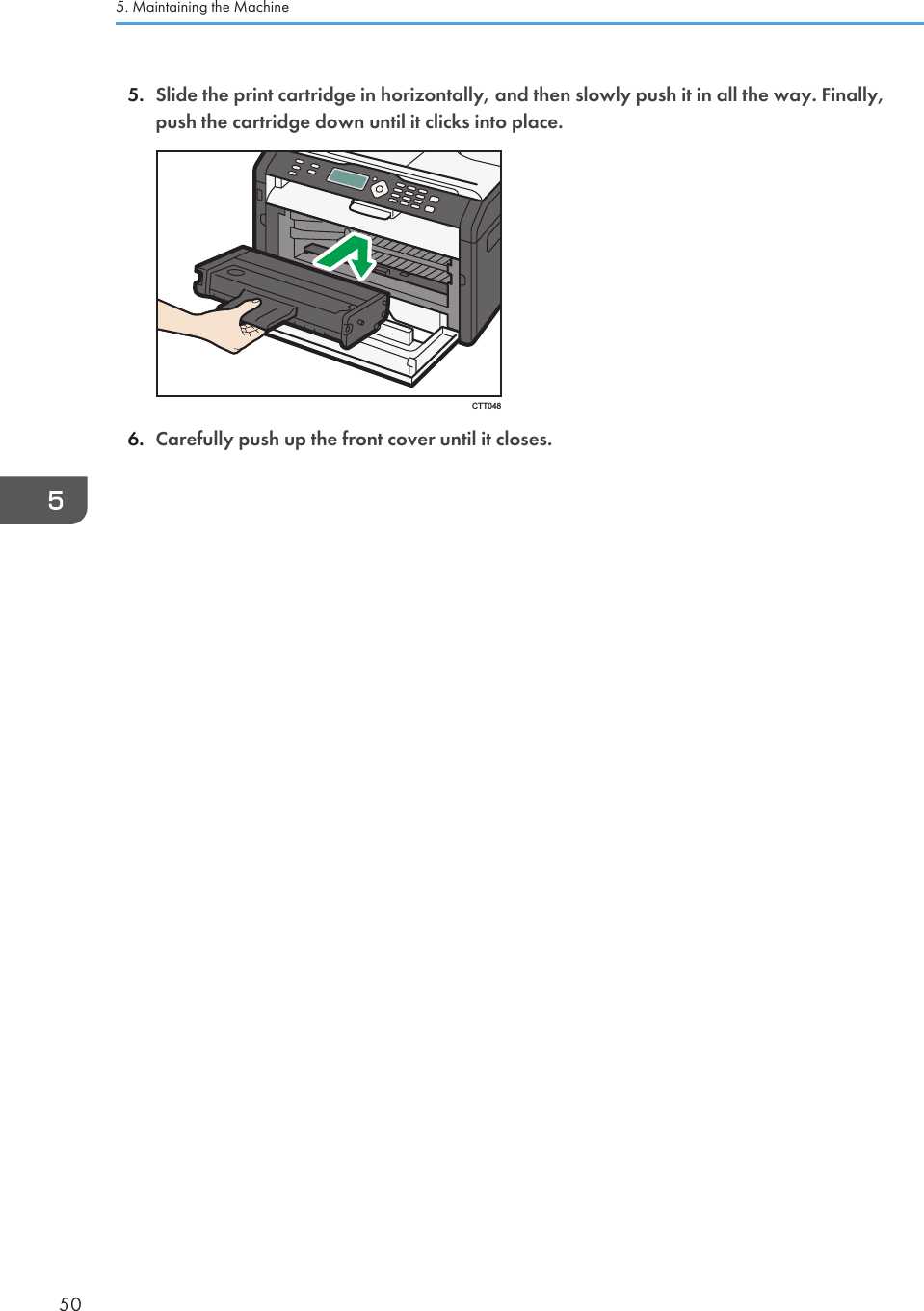 5. Slide the print cartridge in horizontally, and then slowly push it in all the way. Finally,push the cartridge down until it clicks into place.CTT0486. Carefully push up the front cover until it closes.5. Maintaining the Machine50