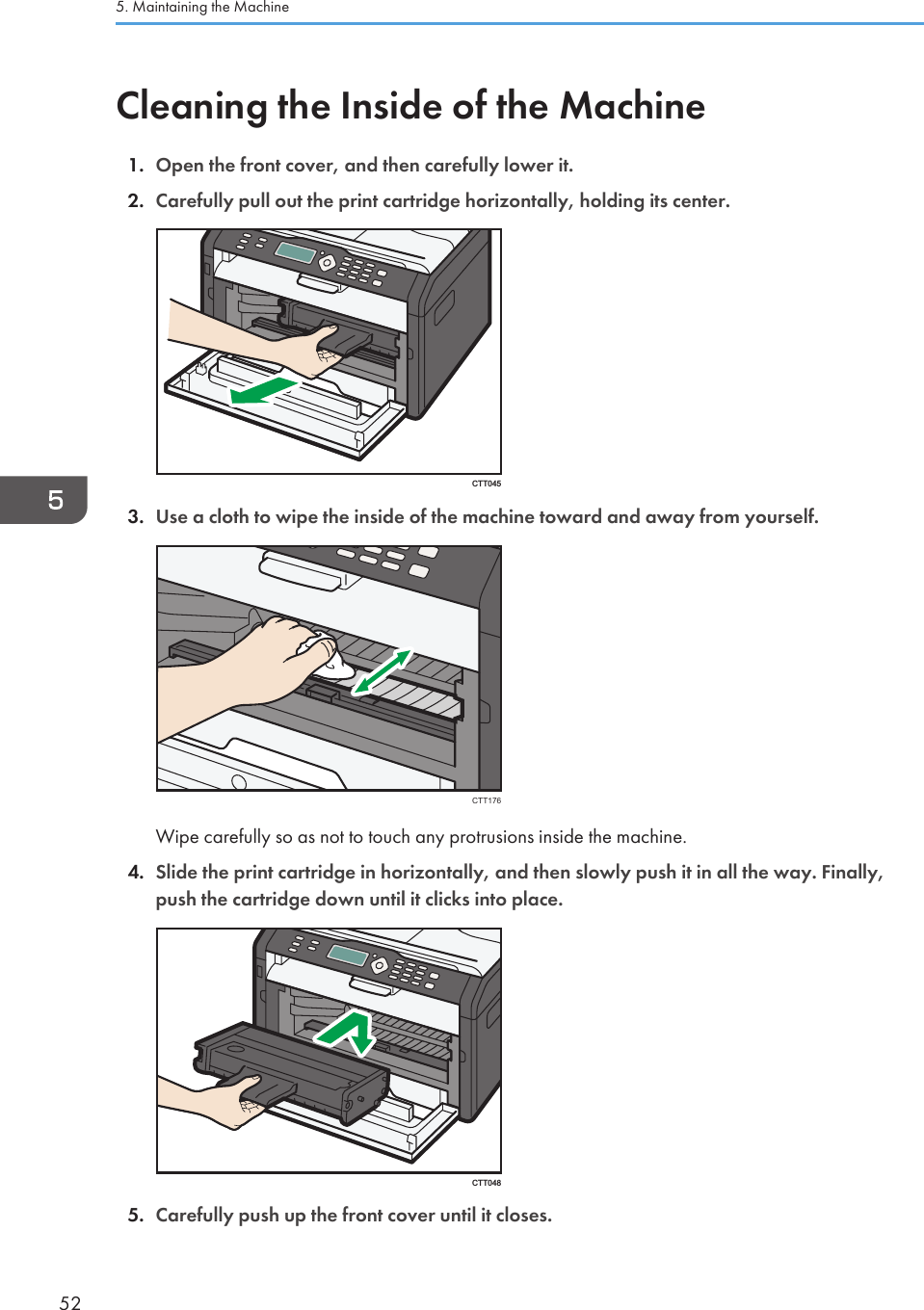 Cleaning the Inside of the Machine1. Open the front cover, and then carefully lower it.2. Carefully pull out the print cartridge horizontally, holding its center.CTT0453. Use a cloth to wipe the inside of the machine toward and away from yourself.CTT176Wipe carefully so as not to touch any protrusions inside the machine.4. Slide the print cartridge in horizontally, and then slowly push it in all the way. Finally,push the cartridge down until it clicks into place.CTT0485. Carefully push up the front cover until it closes.5. Maintaining the Machine52