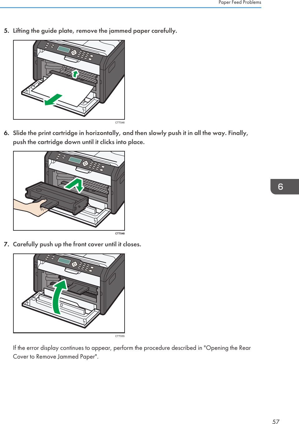 5. Lifting the guide plate, remove the jammed paper carefully.CTT0466. Slide the print cartridge in horizontally, and then slowly push it in all the way. Finally,push the cartridge down until it clicks into place.CTT0487. Carefully push up the front cover until it closes.CTT055If the error display continues to appear, perform the procedure described in &quot;Opening the RearCover to Remove Jammed Paper&quot;.Paper Feed Problems57
