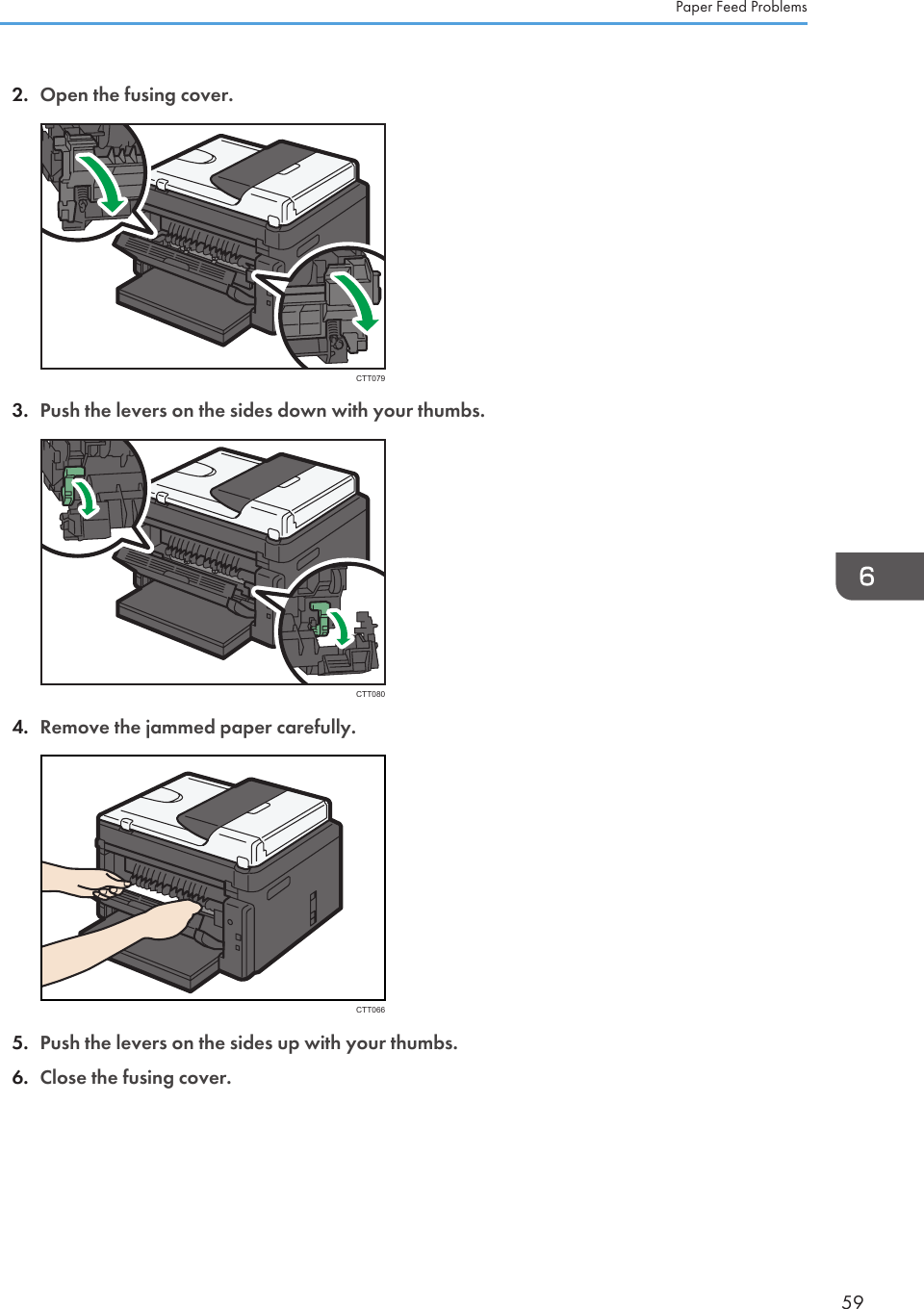 2. Open the fusing cover.CTT0793. Push the levers on the sides down with your thumbs.CTT0804. Remove the jammed paper carefully.CTT0665. Push the levers on the sides up with your thumbs.6. Close the fusing cover.Paper Feed Problems59