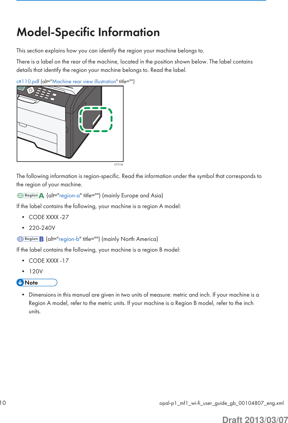 Model-Specific InformationThis section explains how you can identify the region your machine belongs to.There is a label on the rear of the machine, located in the position shown below. The label containsdetails that identify the region your machine belongs to. Read the label.ctt110.pdf (alt=&quot;Machine rear view illustration&quot; title=&quot;&quot;)CTT110The following information is region-specific. Read the information under the symbol that corresponds tothe region of your machine. (alt=&quot;region-a&quot; title=&quot;&quot;) (mainly Europe and Asia)If the label contains the following, your machine is a region A model:• CODE XXXX -27• 220-240V (alt=&quot;region-b&quot; title=&quot;&quot;) (mainly North America)If the label contains the following, your machine is a region B model:• CODE XXXX -17• 120V• Dimensions in this manual are given in two units of measure: metric and inch. If your machine is aRegion A model, refer to the metric units. If your machine is a Region B model, refer to the inchunits.10 opal-p1_mf1_wi-fi_user_guide_gb_00104807_eng.xmlDraft 2013/03/07