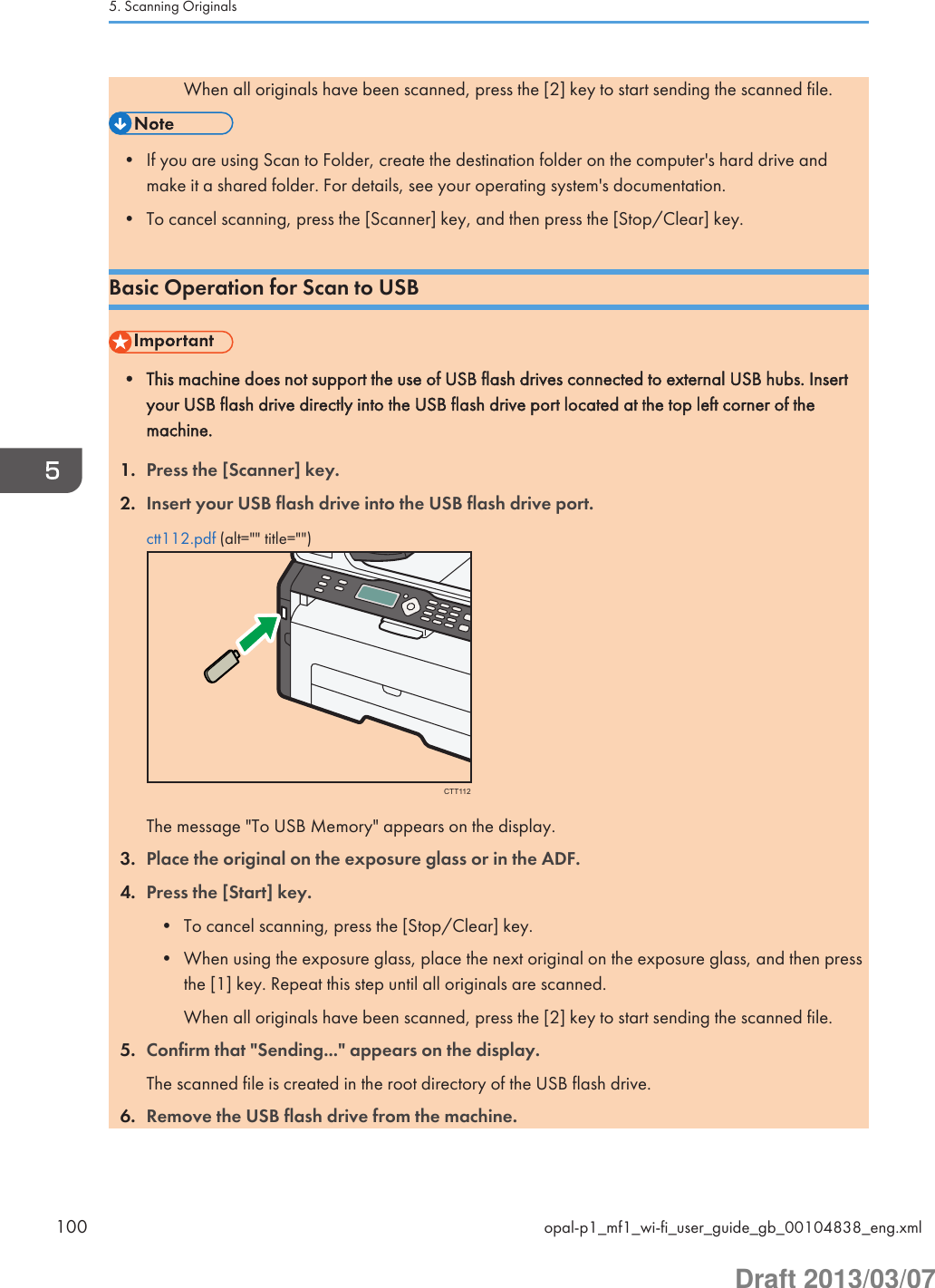 When all originals have been scanned, press the [2] key to start sending the scanned file.• If you are using Scan to Folder, create the destination folder on the computer&apos;s hard drive andmake it a shared folder. For details, see your operating system&apos;s documentation.• To cancel scanning, press the [Scanner] key, and then press the [Stop/Clear] key.Basic Operation for Scan to USB• This machine does not support the use of USB flash drives connected to external USB hubs. Insertyour USB flash drive directly into the USB flash drive port located at the top left corner of themachine.1. Press the [Scanner] key.2. Insert your USB flash drive into the USB flash drive port.ctt112.pdf (alt=&quot;&quot; title=&quot;&quot;)CTT112The message &quot;To USB Memory&quot; appears on the display.3. Place the original on the exposure glass or in the ADF.4. Press the [Start] key.• To cancel scanning, press the [Stop/Clear] key.• When using the exposure glass, place the next original on the exposure glass, and then pressthe [1] key. Repeat this step until all originals are scanned.When all originals have been scanned, press the [2] key to start sending the scanned file.5. Confirm that &quot;Sending...&quot; appears on the display.The scanned file is created in the root directory of the USB flash drive.6. Remove the USB flash drive from the machine.5. Scanning Originals100 opal-p1_mf1_wi-fi_user_guide_gb_00104838_eng.xmlDraft 2013/03/07