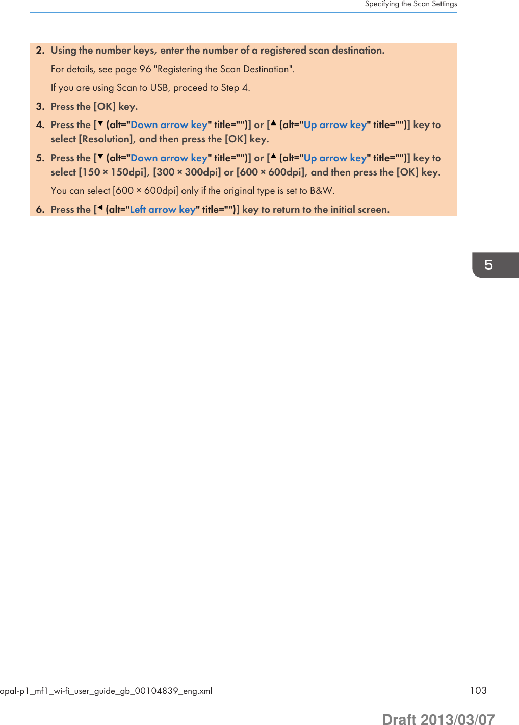 2. Using the number keys, enter the number of a registered scan destination.For details, see page 96 &quot;Registering the Scan Destination&quot;.If you are using Scan to USB, proceed to Step 4.3. Press the [OK] key.4. Press the [  (alt=&quot;Down arrow key&quot; title=&quot;&quot;)] or [  (alt=&quot;Up arrow key&quot; title=&quot;&quot;)] key toselect [Resolution], and then press the [OK] key.5. Press the [  (alt=&quot;Down arrow key&quot; title=&quot;&quot;)] or [  (alt=&quot;Up arrow key&quot; title=&quot;&quot;)] key toselect [150 × 150dpi], [300 × 300dpi] or [600 × 600dpi], and then press the [OK] key.You can select [600 × 600dpi] only if the original type is set to B&amp;W.6. Press the [  (alt=&quot;Left arrow key&quot; title=&quot;&quot;)] key to return to the initial screen.Specifying the Scan Settingsopal-p1_mf1_wi-fi_user_guide_gb_00104839_eng.xml 103Draft 2013/03/07