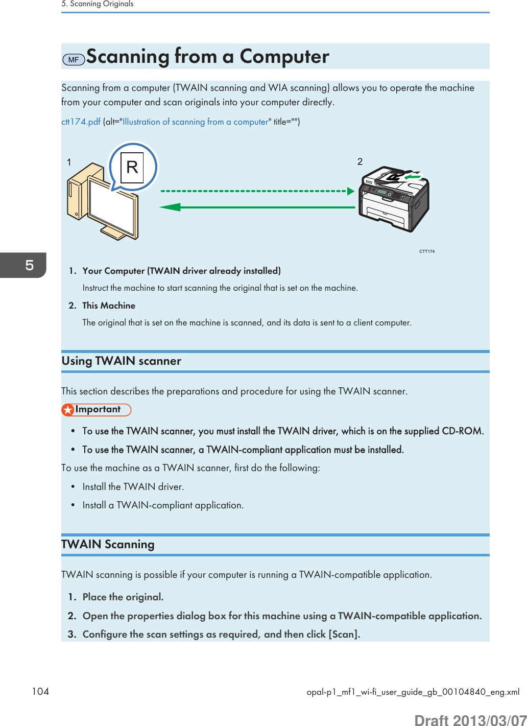 MFScanning from a ComputerScanning from a computer (TWAIN scanning and WIA scanning) allows you to operate the machinefrom your computer and scan originals into your computer directly.ctt174.pdf (alt=&quot;Illustration of scanning from a computer&quot; title=&quot;&quot;)CTT1741. Your Computer (TWAIN driver already installed)Instruct the machine to start scanning the original that is set on the machine.2. This MachineThe original that is set on the machine is scanned, and its data is sent to a client computer.Using TWAIN scannerThis section describes the preparations and procedure for using the TWAIN scanner.• To use the TWAIN scanner, you must install the TWAIN driver, which is on the supplied CD-ROM.• To use the TWAIN scanner, a TWAIN-compliant application must be installed.To use the machine as a TWAIN scanner, first do the following:• Install the TWAIN driver.• Install a TWAIN-compliant application.TWAIN ScanningTWAIN scanning is possible if your computer is running a TWAIN-compatible application.1. Place the original.2. Open the properties dialog box for this machine using a TWAIN-compatible application.3. Configure the scan settings as required, and then click [Scan].5. Scanning Originals104 opal-p1_mf1_wi-fi_user_guide_gb_00104840_eng.xmlDraft 2013/03/07