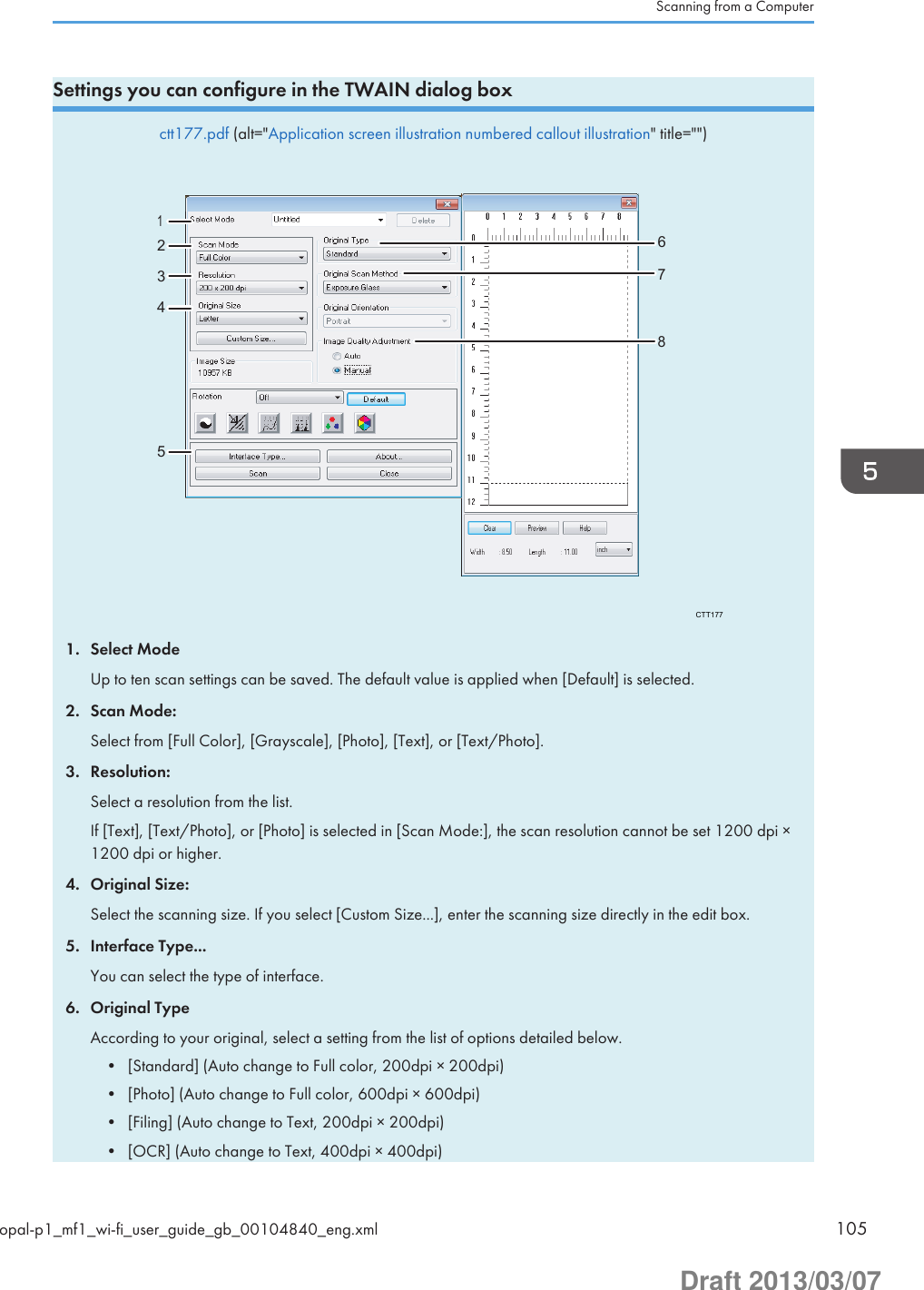 Settings you can configure in the TWAIN dialog boxctt177.pdf (alt=&quot;Application screen illustration numbered callout illustration&quot; title=&quot;&quot;)CTT177123467581. Select ModeUp to ten scan settings can be saved. The default value is applied when [Default] is selected.2. Scan Mode:Select from [Full Color], [Grayscale], [Photo], [Text], or [Text/Photo].3. Resolution:Select a resolution from the list.If [Text], [Text/Photo], or [Photo] is selected in [Scan Mode:], the scan resolution cannot be set 1200 dpi ×1200 dpi or higher.4. Original Size:Select the scanning size. If you select [Custom Size...], enter the scanning size directly in the edit box.5. Interface Type...You can select the type of interface.6. Original TypeAccording to your original, select a setting from the list of options detailed below.• [Standard] (Auto change to Full color, 200dpi × 200dpi)• [Photo] (Auto change to Full color, 600dpi × 600dpi)• [Filing] (Auto change to Text, 200dpi × 200dpi)• [OCR] (Auto change to Text, 400dpi × 400dpi)Scanning from a Computeropal-p1_mf1_wi-fi_user_guide_gb_00104840_eng.xml 105Draft 2013/03/07