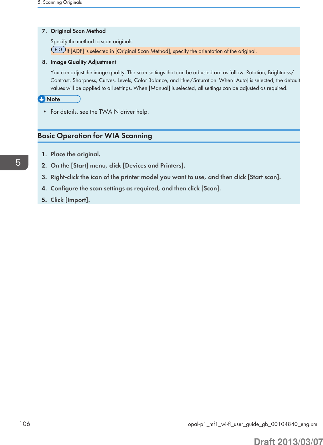 7. Original Scan MethodSpecify the method to scan originals.FiOIf [ADF] is selected in [Original Scan Method], specify the orientation of the original.8. Image Quality AdjustmentYou can adjust the image quality. The scan settings that can be adjusted are as follow: Rotation, Brightness/Contrast, Sharpness, Curves, Levels, Color Balance, and Hue/Saturation. When [Auto] is selected, the defaultvalues will be applied to all settings. When [Manual] is selected, all settings can be adjusted as required.• For details, see the TWAIN driver help.Basic Operation for WIA Scanning1. Place the original.2. On the [Start] menu, click [Devices and Printers].3. Right-click the icon of the printer model you want to use, and then click [Start scan].4. Configure the scan settings as required, and then click [Scan].5. Click [Import].5. Scanning Originals106 opal-p1_mf1_wi-fi_user_guide_gb_00104840_eng.xmlDraft 2013/03/07