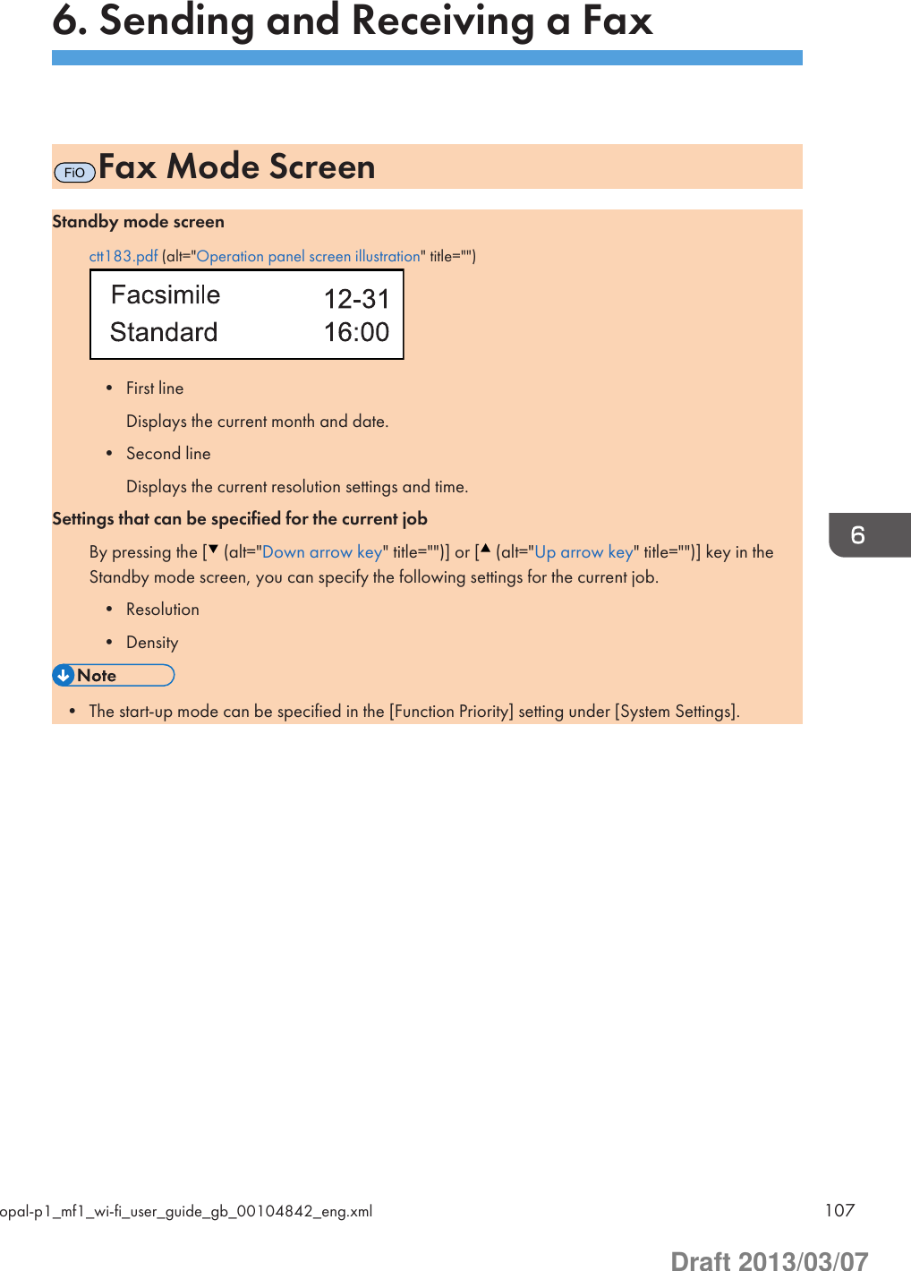 6. Sending and Receiving a FaxFiOFax Mode ScreenStandby mode screenctt183.pdf (alt=&quot;Operation panel screen illustration&quot; title=&quot;&quot;)• First lineDisplays the current month and date.• Second lineDisplays the current resolution settings and time.Settings that can be specified for the current jobBy pressing the [  (alt=&quot;Down arrow key&quot; title=&quot;&quot;)] or [  (alt=&quot;Up arrow key&quot; title=&quot;&quot;)] key in theStandby mode screen, you can specify the following settings for the current job.• Resolution• Density• The start-up mode can be specified in the [Function Priority] setting under [System Settings].opal-p1_mf1_wi-fi_user_guide_gb_00104842_eng.xml 107Draft 2013/03/07