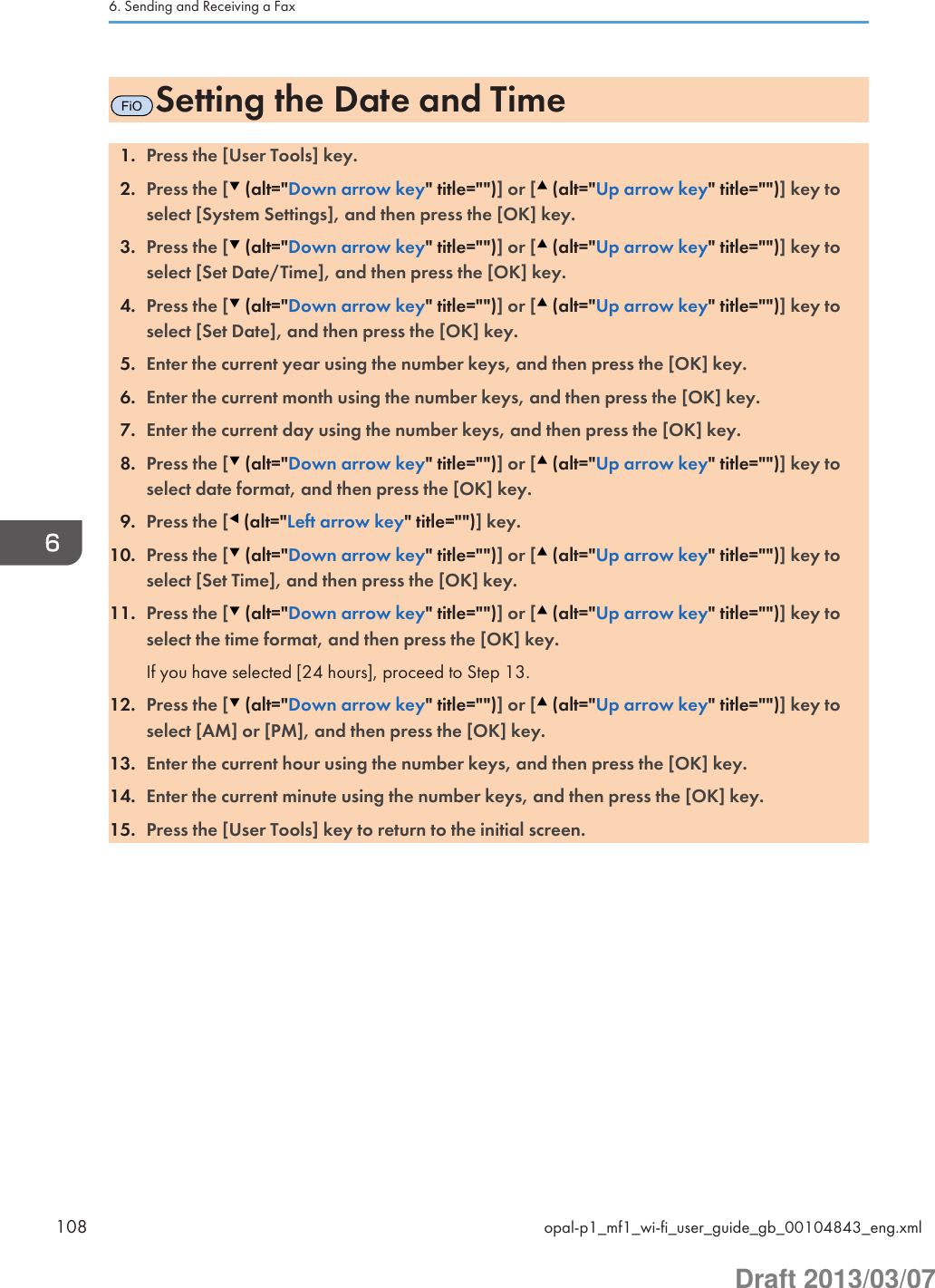 FiOSetting the Date and Time1. Press the [User Tools] key.2. Press the [  (alt=&quot;Down arrow key&quot; title=&quot;&quot;)] or [  (alt=&quot;Up arrow key&quot; title=&quot;&quot;)] key toselect [System Settings], and then press the [OK] key.3. Press the [  (alt=&quot;Down arrow key&quot; title=&quot;&quot;)] or [  (alt=&quot;Up arrow key&quot; title=&quot;&quot;)] key toselect [Set Date/Time], and then press the [OK] key.4. Press the [  (alt=&quot;Down arrow key&quot; title=&quot;&quot;)] or [  (alt=&quot;Up arrow key&quot; title=&quot;&quot;)] key toselect [Set Date], and then press the [OK] key.5. Enter the current year using the number keys, and then press the [OK] key.6. Enter the current month using the number keys, and then press the [OK] key.7. Enter the current day using the number keys, and then press the [OK] key.8. Press the [  (alt=&quot;Down arrow key&quot; title=&quot;&quot;)] or [  (alt=&quot;Up arrow key&quot; title=&quot;&quot;)] key toselect date format, and then press the [OK] key.9. Press the [  (alt=&quot;Left arrow key&quot; title=&quot;&quot;)] key.10. Press the [  (alt=&quot;Down arrow key&quot; title=&quot;&quot;)] or [  (alt=&quot;Up arrow key&quot; title=&quot;&quot;)] key toselect [Set Time], and then press the [OK] key.11. Press the [  (alt=&quot;Down arrow key&quot; title=&quot;&quot;)] or [  (alt=&quot;Up arrow key&quot; title=&quot;&quot;)] key toselect the time format, and then press the [OK] key.If you have selected [24 hours], proceed to Step 13.12. Press the [  (alt=&quot;Down arrow key&quot; title=&quot;&quot;)] or [  (alt=&quot;Up arrow key&quot; title=&quot;&quot;)] key toselect [AM] or [PM], and then press the [OK] key.13. Enter the current hour using the number keys, and then press the [OK] key.14. Enter the current minute using the number keys, and then press the [OK] key.15. Press the [User Tools] key to return to the initial screen.6. Sending and Receiving a Fax108 opal-p1_mf1_wi-fi_user_guide_gb_00104843_eng.xmlDraft 2013/03/07