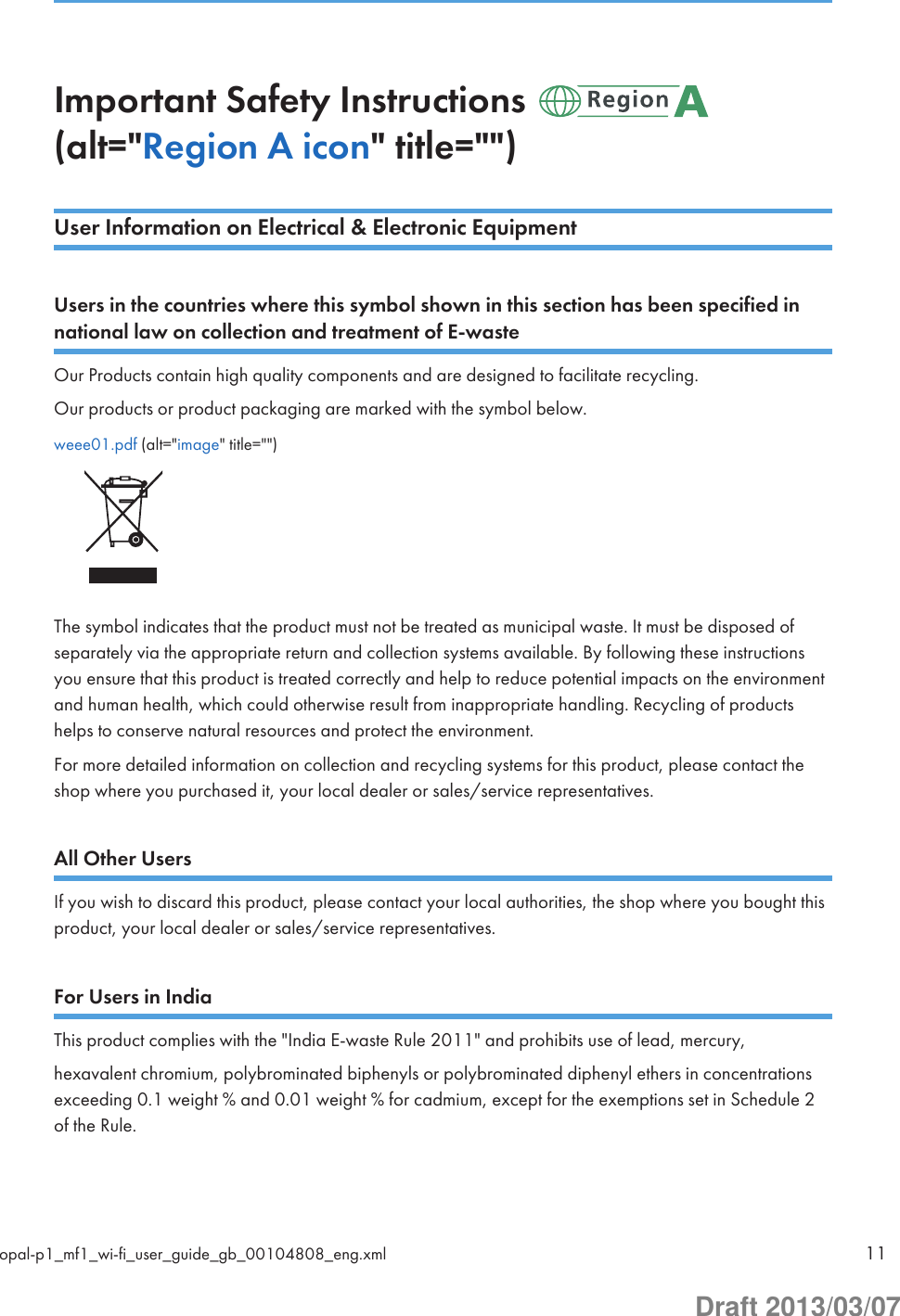 Important Safety Instructions (alt=&quot;Region A icon&quot; title=&quot;&quot;)User Information on Electrical &amp; Electronic EquipmentUsers in the countries where this symbol shown in this section has been specified innational law on collection and treatment of E-wasteOur Products contain high quality components and are designed to facilitate recycling.Our products or product packaging are marked with the symbol below.weee01.pdf (alt=&quot;image&quot; title=&quot;&quot;)The symbol indicates that the product must not be treated as municipal waste. It must be disposed ofseparately via the appropriate return and collection systems available. By following these instructionsyou ensure that this product is treated correctly and help to reduce potential impacts on the environmentand human health, which could otherwise result from inappropriate handling. Recycling of productshelps to conserve natural resources and protect the environment.For more detailed information on collection and recycling systems for this product, please contact theshop where you purchased it, your local dealer or sales/service representatives.All Other UsersIf you wish to discard this product, please contact your local authorities, the shop where you bought thisproduct, your local dealer or sales/service representatives.For Users in IndiaThis product complies with the &quot;India E-waste Rule 2011&quot; and prohibits use of lead, mercury,hexavalent chromium, polybrominated biphenyls or polybrominated diphenyl ethers in concentrationsexceeding 0.1 weight % and 0.01 weight % for cadmium, except for the exemptions set in Schedule 2of the Rule.opal-p1_mf1_wi-fi_user_guide_gb_00104808_eng.xml 11Draft 2013/03/07