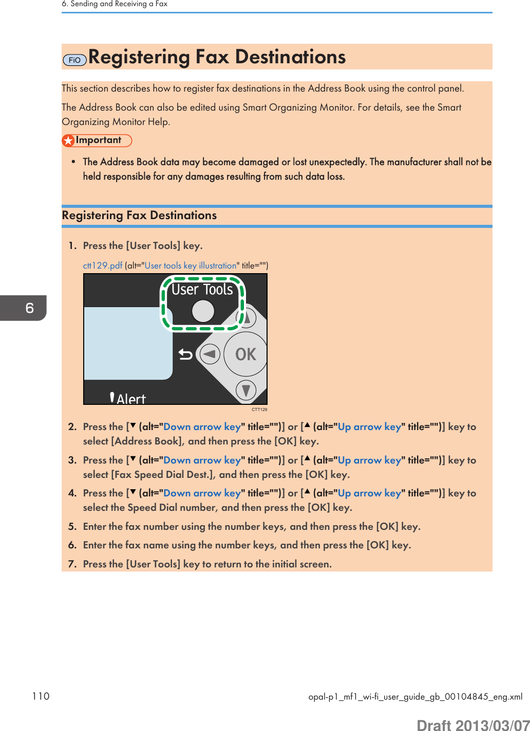 FiORegistering Fax DestinationsThis section describes how to register fax destinations in the Address Book using the control panel.The Address Book can also be edited using Smart Organizing Monitor. For details, see the SmartOrganizing Monitor Help.• The Address Book data may become damaged or lost unexpectedly. The manufacturer shall not beheld responsible for any damages resulting from such data loss.Registering Fax Destinations1. Press the [User Tools] key.ctt129.pdf (alt=&quot;User tools key illustration&quot; title=&quot;&quot;)CTT1292. Press the [  (alt=&quot;Down arrow key&quot; title=&quot;&quot;)] or [  (alt=&quot;Up arrow key&quot; title=&quot;&quot;)] key toselect [Address Book], and then press the [OK] key.3. Press the [  (alt=&quot;Down arrow key&quot; title=&quot;&quot;)] or [  (alt=&quot;Up arrow key&quot; title=&quot;&quot;)] key toselect [Fax Speed Dial Dest.], and then press the [OK] key.4. Press the [  (alt=&quot;Down arrow key&quot; title=&quot;&quot;)] or [  (alt=&quot;Up arrow key&quot; title=&quot;&quot;)] key toselect the Speed Dial number, and then press the [OK] key.5. Enter the fax number using the number keys, and then press the [OK] key.6. Enter the fax name using the number keys, and then press the [OK] key.7. Press the [User Tools] key to return to the initial screen.6. Sending and Receiving a Fax110 opal-p1_mf1_wi-fi_user_guide_gb_00104845_eng.xmlDraft 2013/03/07