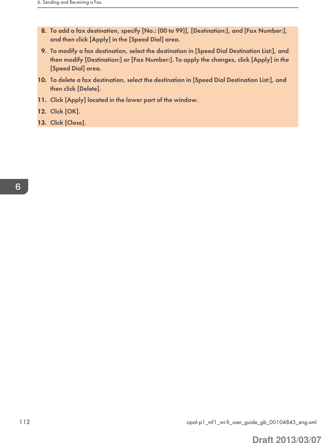 8. To add a fax destination, specify [No.: (00 to 99)], [Destination:], and [Fax Number:],and then click [Apply] in the [Speed Dial] area.9. To modify a fax destination, select the destination in [Speed Dial Destination List:], andthen modify [Destination:] or [Fax Number:]. To apply the changes, click [Apply] in the[Speed Dial] area.10. To delete a fax destination, select the destination in [Speed Dial Destination List:], andthen click [Delete].11. Click [Apply] located in the lower part of the window.12. Click [OK].13. Click [Close].6. Sending and Receiving a Fax112 opal-p1_mf1_wi-fi_user_guide_gb_00104845_eng.xmlDraft 2013/03/07