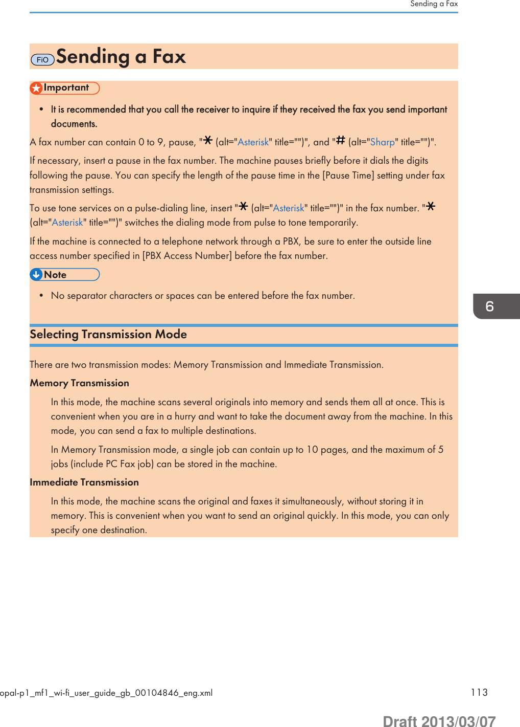 FiOSending a Fax• It is recommended that you call the receiver to inquire if they received the fax you send importantdocuments.A fax number can contain 0 to 9, pause, &quot;  (alt=&quot;Asterisk&quot; title=&quot;&quot;)&quot;, and &quot;  (alt=&quot;Sharp&quot; title=&quot;&quot;)&quot;.If necessary, insert a pause in the fax number. The machine pauses briefly before it dials the digitsfollowing the pause. You can specify the length of the pause time in the [Pause Time] setting under faxtransmission settings.To use tone services on a pulse-dialing line, insert &quot;  (alt=&quot;Asterisk&quot; title=&quot;&quot;)&quot; in the fax number. &quot;(alt=&quot;Asterisk&quot; title=&quot;&quot;)&quot; switches the dialing mode from pulse to tone temporarily.If the machine is connected to a telephone network through a PBX, be sure to enter the outside lineaccess number specified in [PBX Access Number] before the fax number.• No separator characters or spaces can be entered before the fax number.Selecting Transmission ModeThere are two transmission modes: Memory Transmission and Immediate Transmission.Memory TransmissionIn this mode, the machine scans several originals into memory and sends them all at once. This isconvenient when you are in a hurry and want to take the document away from the machine. In thismode, you can send a fax to multiple destinations.In Memory Transmission mode, a single job can contain up to 10 pages, and the maximum of 5jobs (include PC Fax job) can be stored in the machine.Immediate TransmissionIn this mode, the machine scans the original and faxes it simultaneously, without storing it inmemory. This is convenient when you want to send an original quickly. In this mode, you can onlyspecify one destination.Sending a Faxopal-p1_mf1_wi-fi_user_guide_gb_00104846_eng.xml 113Draft 2013/03/07
