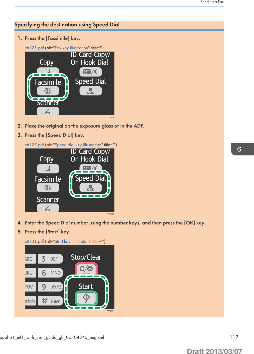 Specifying the destination using Speed Dial1. Press the [Facsimile] key.ctt125.pdf (alt=&quot;Fax key illustration&quot; title=&quot;&quot;)CTT1252. Place the original on the exposure glass or in the ADF.3. Press the [Speed Dial] key.ctt127.pdf (alt=&quot;Speed dial key illustration&quot; title=&quot;&quot;)CTT1274. Enter the Speed Dial number using the number keys, and then press the [OK] key.5. Press the [Start] key.ctt131.pdf (alt=&quot;Start key illustration&quot; title=&quot;&quot;)CTT131Sending a Faxopal-p1_mf1_wi-fi_user_guide_gb_00104846_eng.xml 117Draft 2013/03/07