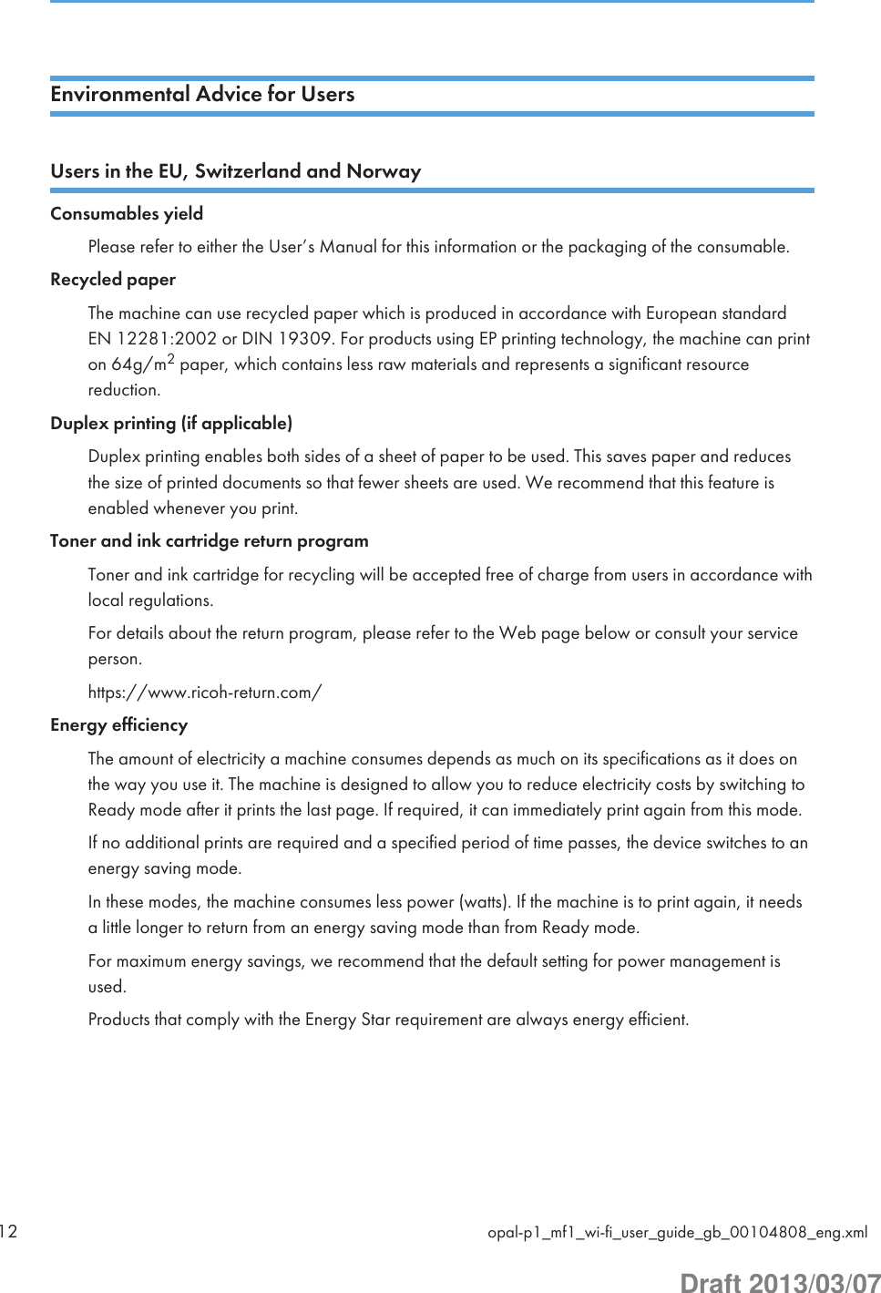 Environmental Advice for UsersUsers in the EU, Switzerland and NorwayConsumables yieldPlease refer to either the User’s Manual for this information or the packaging of the consumable.Recycled paperThe machine can use recycled paper which is produced in accordance with European standardEN 12281:2002 or DIN 19309. For products using EP printing technology, the machine can printon 64g/m2 paper, which contains less raw materials and represents a significant resourcereduction.Duplex printing (if applicable)Duplex printing enables both sides of a sheet of paper to be used. This saves paper and reducesthe size of printed documents so that fewer sheets are used. We recommend that this feature isenabled whenever you print.Toner and ink cartridge return programToner and ink cartridge for recycling will be accepted free of charge from users in accordance withlocal regulations.For details about the return program, please refer to the Web page below or consult your serviceperson.https://www.ricoh-return.com/Energy efficiencyThe amount of electricity a machine consumes depends as much on its specifications as it does onthe way you use it. The machine is designed to allow you to reduce electricity costs by switching toReady mode after it prints the last page. If required, it can immediately print again from this mode.If no additional prints are required and a specified period of time passes, the device switches to anenergy saving mode.In these modes, the machine consumes less power (watts). If the machine is to print again, it needsa little longer to return from an energy saving mode than from Ready mode.For maximum energy savings, we recommend that the default setting for power management isused.Products that comply with the Energy Star requirement are always energy efficient.12 opal-p1_mf1_wi-fi_user_guide_gb_00104808_eng.xmlDraft 2013/03/07
