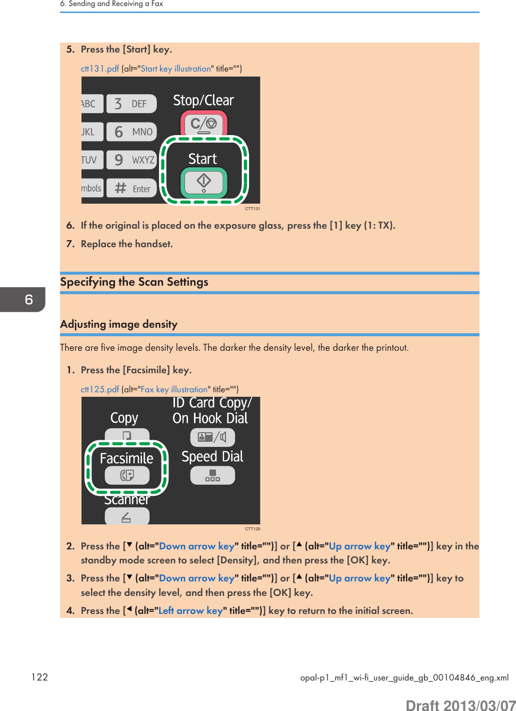 5. Press the [Start] key.ctt131.pdf (alt=&quot;Start key illustration&quot; title=&quot;&quot;)CTT1316. If the original is placed on the exposure glass, press the [1] key (1: TX).7. Replace the handset.Specifying the Scan SettingsAdjusting image densityThere are five image density levels. The darker the density level, the darker the printout.1. Press the [Facsimile] key.ctt125.pdf (alt=&quot;Fax key illustration&quot; title=&quot;&quot;)CTT1252. Press the [  (alt=&quot;Down arrow key&quot; title=&quot;&quot;)] or [  (alt=&quot;Up arrow key&quot; title=&quot;&quot;)] key in thestandby mode screen to select [Density], and then press the [OK] key.3. Press the [  (alt=&quot;Down arrow key&quot; title=&quot;&quot;)] or [  (alt=&quot;Up arrow key&quot; title=&quot;&quot;)] key toselect the density level, and then press the [OK] key.4. Press the [  (alt=&quot;Left arrow key&quot; title=&quot;&quot;)] key to return to the initial screen.6. Sending and Receiving a Fax122 opal-p1_mf1_wi-fi_user_guide_gb_00104846_eng.xmlDraft 2013/03/07