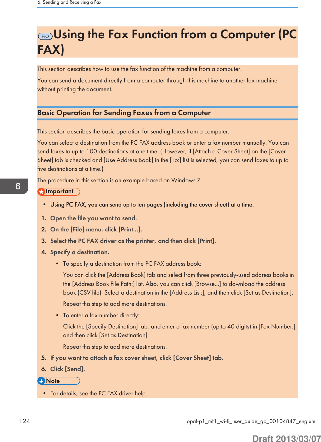 FiOUsing the Fax Function from a Computer (PCFAX)This section describes how to use the fax function of the machine from a computer.You can send a document directly from a computer through this machine to another fax machine,without printing the document.Basic Operation for Sending Faxes from a ComputerThis section describes the basic operation for sending faxes from a computer.You can select a destination from the PC FAX address book or enter a fax number manually. You cansend faxes to up to 100 destinations at one time. (However, if [Attach a Cover Sheet] on the [CoverSheet] tab is checked and [Use Address Book] in the [To:] list is selected, you can send faxes to up tofive destinations at a time.)The procedure in this section is an example based on Windows 7.• Using PC FAX, you can send up to ten pages (including the cover sheet) at a time.1. Open the file you want to send.2. On the [File] menu, click [Print...].3. Select the PC FAX driver as the printer, and then click [Print].4. Specify a destination.• To specify a destination from the PC FAX address book:You can click the [Address Book] tab and select from three previously-used address books inthe [Address Book File Path:] list. Also, you can click [Browse...] to download the addressbook (CSV file). Select a destination in the [Address List:], and then click [Set as Destination].Repeat this step to add more destinations.• To enter a fax number directly:Click the [Specify Destination] tab, and enter a fax number (up to 40 digits) in [Fax Number:],and then click [Set as Destination].Repeat this step to add more destinations.5. If you want to attach a fax cover sheet, click [Cover Sheet] tab.6. Click [Send].• For details, see the PC FAX driver help.6. Sending and Receiving a Fax124 opal-p1_mf1_wi-fi_user_guide_gb_00104847_eng.xmlDraft 2013/03/07