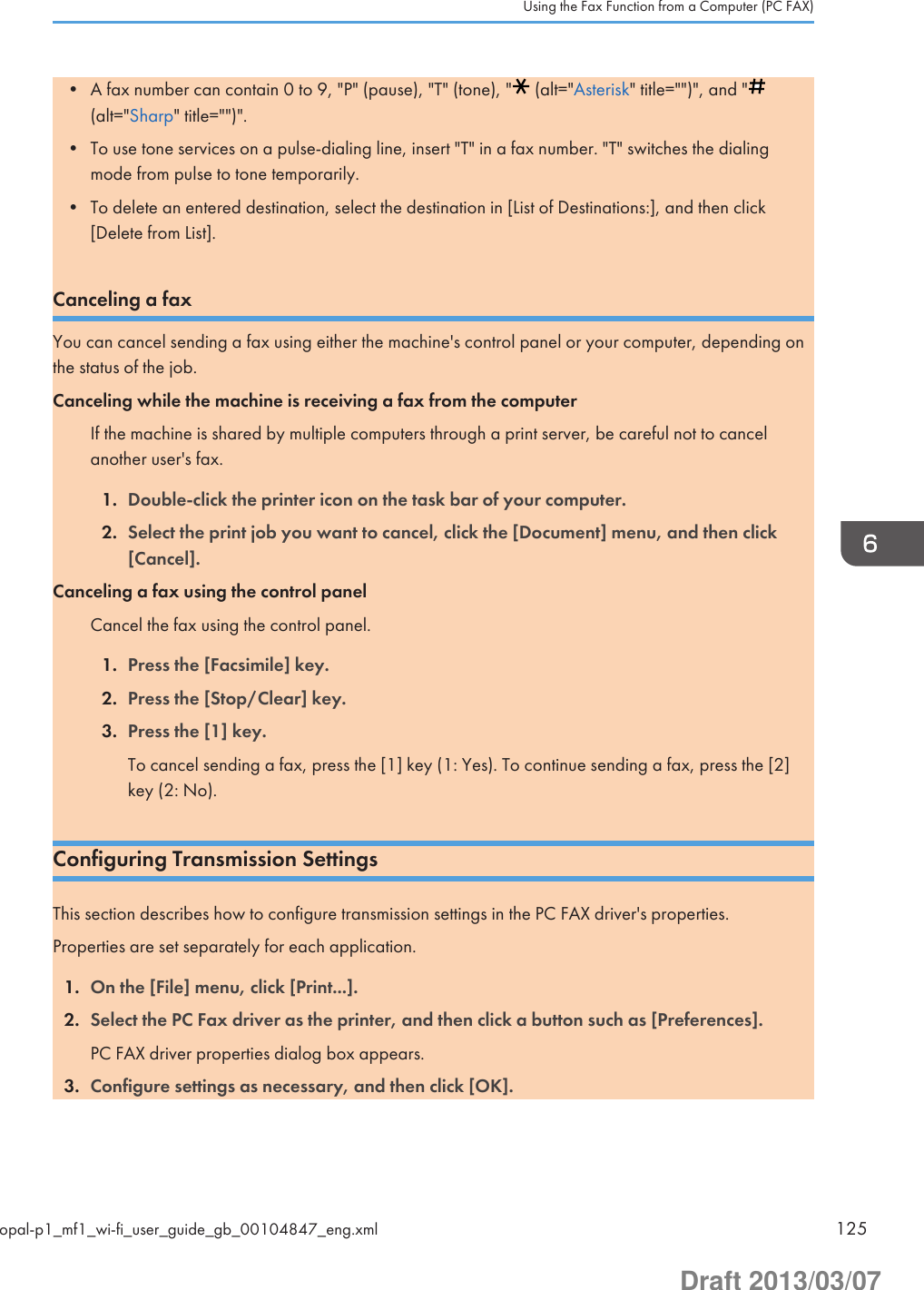 • A fax number can contain 0 to 9, &quot;P&quot; (pause), &quot;T&quot; (tone), &quot;  (alt=&quot;Asterisk&quot; title=&quot;&quot;)&quot;, and &quot;(alt=&quot;Sharp&quot; title=&quot;&quot;)&quot;.• To use tone services on a pulse-dialing line, insert &quot;T&quot; in a fax number. &quot;T&quot; switches the dialingmode from pulse to tone temporarily.• To delete an entered destination, select the destination in [List of Destinations:], and then click[Delete from List].Canceling a faxYou can cancel sending a fax using either the machine&apos;s control panel or your computer, depending onthe status of the job.Canceling while the machine is receiving a fax from the computerIf the machine is shared by multiple computers through a print server, be careful not to cancelanother user&apos;s fax.1. Double-click the printer icon on the task bar of your computer.2. Select the print job you want to cancel, click the [Document] menu, and then click[Cancel].Canceling a fax using the control panelCancel the fax using the control panel.1. Press the [Facsimile] key.2. Press the [Stop/Clear] key.3. Press the [1] key.To cancel sending a fax, press the [1] key (1: Yes). To continue sending a fax, press the [2]key (2: No).Configuring Transmission SettingsThis section describes how to configure transmission settings in the PC FAX driver&apos;s properties.Properties are set separately for each application.1. On the [File] menu, click [Print...].2. Select the PC Fax driver as the printer, and then click a button such as [Preferences].PC FAX driver properties dialog box appears.3. Configure settings as necessary, and then click [OK].Using the Fax Function from a Computer (PC FAX)opal-p1_mf1_wi-fi_user_guide_gb_00104847_eng.xml 125Draft 2013/03/07