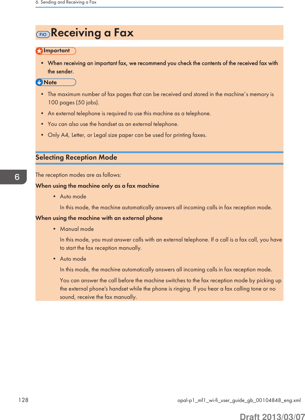 FiOReceiving a Fax• When receiving an important fax, we recommend you check the contents of the received fax withthe sender.• The maximum number of fax pages that can be received and stored in the machine’s memory is100 pages (50 jobs).• An external telephone is required to use this machine as a telephone.• You can also use the handset as an external telephone.• Only A4, Letter, or Legal size paper can be used for printing faxes.Selecting Reception ModeThe reception modes are as follows:When using the machine only as a fax machine• Auto modeIn this mode, the machine automatically answers all incoming calls in fax reception mode.When using the machine with an external phone• Manual modeIn this mode, you must answer calls with an external telephone. If a call is a fax call, you haveto start the fax reception manually.• Auto modeIn this mode, the machine automatically answers all incoming calls in fax reception mode.You can answer the call before the machine switches to the fax reception mode by picking upthe external phone&apos;s handset while the phone is ringing. If you hear a fax calling tone or nosound, receive the fax manually.6. Sending and Receiving a Fax128 opal-p1_mf1_wi-fi_user_guide_gb_00104848_eng.xmlDraft 2013/03/07